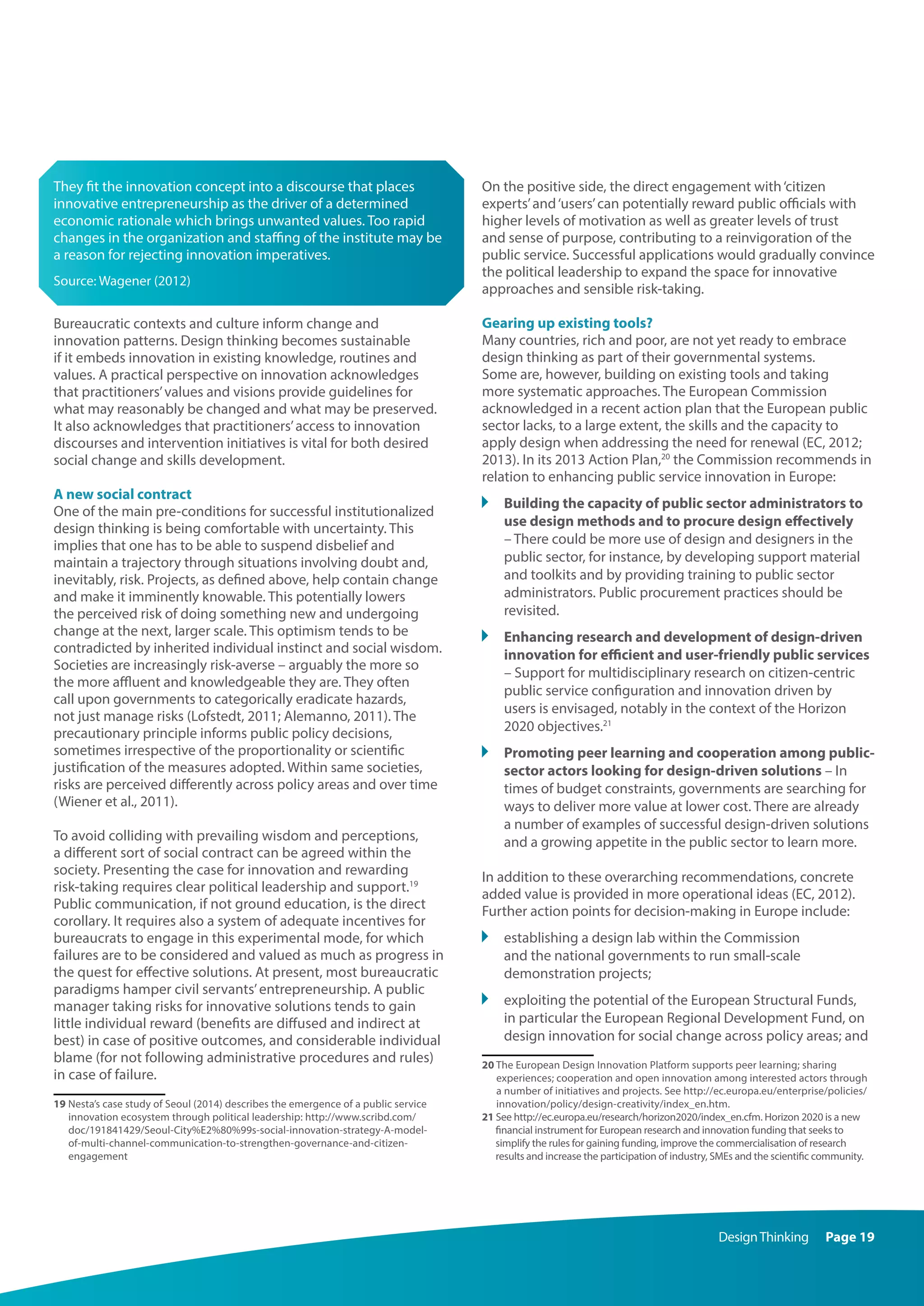 DesignThinking Page 19
They fit the innovation concept into a discourse that places
innovative entrepreneurship as the driver of a determined
economic rationale which brings unwanted values. Too rapid
changes in the organization and staffing of the institute may be
a reason for rejecting innovation imperatives.
Source: Wagener (2012)
Bureaucratic contexts and culture inform change and
innovation patterns. Design thinking becomes sustainable
if it embeds innovation in existing knowledge, routines and
values. A practical perspective on innovation acknowledges
that practitioners’values and visions provide guidelines for
what may reasonably be changed and what may be preserved.
It also acknowledges that practitioners’access to innovation
discourses and intervention initiatives is vital for both desired
social change and skills development.
A new social contract
One of the main pre-conditions for successful institutionalized
design thinking is being comfortable with uncertainty. This
implies that one has to be able to suspend disbelief and
maintain a trajectory through situations involving doubt and,
inevitably, risk. Projects, as defined above, help contain change
and make it imminently knowable. This potentially lowers
the perceived risk of doing something new and undergoing
change at the next, larger scale. This optimism tends to be
contradicted by inherited individual instinct and social wisdom.
Societies are increasingly risk-averse – arguably the more so
the more affluent and knowledgeable they are. They often
call upon governments to categorically eradicate hazards,
not just manage risks (Lofstedt, 2011; Alemanno, 2011). The
precautionary principle informs public policy decisions,
sometimes irrespective of the proportionality or scientific
justification of the measures adopted. Within same societies,
risks are perceived differently across policy areas and over time
(Wiener et al., 2011).
To avoid colliding with prevailing wisdom and perceptions,
a different sort of social contract can be agreed within the
society. Presenting the case for innovation and rewarding
risk-taking requires clear political leadership and support.19
Public communication, if not ground education, is the direct
corollary. It requires also a system of adequate incentives for
bureaucrats to engage in this experimental mode, for which
failures are to be considered and valued as much as progress in
the quest for effective solutions. At present, most bureaucratic
paradigms hamper civil servants’entrepreneurship. A public
manager taking risks for innovative solutions tends to gain
little individual reward (benefits are diffused and indirect at
best) in case of positive outcomes, and considerable individual
blame (for not following administrative procedures and rules)
in case of failure.
19 Nesta’s case study of Seoul (2014) describes the emergence of a public service
innovation ecosystem through political leadership: http://www.scribd.com/
doc/191841429/Seoul-City%E2%80%99s-social-innovation-strategy-A-model-
of-multi-channel-communication-to-strengthen-governance-and-citizen-
engagement
On the positive side, the direct engagement with‘citizen
experts’and‘users’can potentially reward public officials with
higher levels of motivation as well as greater levels of trust
and sense of purpose, contributing to a reinvigoration of the
public service. Successful applications would gradually convince
the political leadership to expand the space for innovative
approaches and sensible risk-taking.
Gearing up existing tools?
Many countries, rich and poor, are not yet ready to embrace
design thinking as part of their governmental systems.
Some are, however, building on existing tools and taking
more systematic approaches. The European Commission
acknowledged in a recent action plan that the European public
sector lacks, to a large extent, the skills and the capacity to
apply design when addressing the need for renewal (EC, 2012;
2013). In its 2013 Action Plan,20
the Commission recommends in
relation to enhancing public service innovation in Europe:
	 Building the capacity of public sector administrators to
use design methods and to procure design effectively
– There could be more use of design and designers in the
public sector, for instance, by developing support material
and toolkits and by providing training to public sector
administrators. Public procurement practices should be
revisited.
	 Enhancing research and development of design-driven
innovation for efficient and user-friendly public services
– Support for multidisciplinary research on citizen-centric
public service configuration and innovation driven by
users is envisaged, notably in the context of the Horizon
2020 objectives.21
	 Promoting peer learning and cooperation among public-
sector actors looking for design-driven solutions – In
times of budget constraints, governments are searching for
ways to deliver more value at lower cost. There are already
a number of examples of successful design-driven solutions
and a growing appetite in the public sector to learn more.
In addition to these overarching recommendations, concrete
added value is provided in more operational ideas (EC, 2012).
Further action points for decision-making in Europe include:
	 establishing a design lab within the Commission
and the national governments to run small-scale
demonstration projects;
	 exploiting the potential of the European Structural Funds,
in particular the European Regional Development Fund, on
design innovation for social change across policy areas; and
20 The European Design Innovation Platform supports peer learning; sharing
experiences; cooperation and open innovation among interested actors through
a number of initiatives and projects. See http://ec.europa.eu/enterprise/policies/
innovation/policy/design-creativity/index_en.htm.
21 See http://ec.europa.eu/research/horizon2020/index_en.cfm. Horizon 2020 is a new
financial instrument for European research and innovation funding that seeks to
simplify the rules for gaining funding, improve the commercialisation of research
results and increase the participation of industry, SMEs and the scientific community.
 
