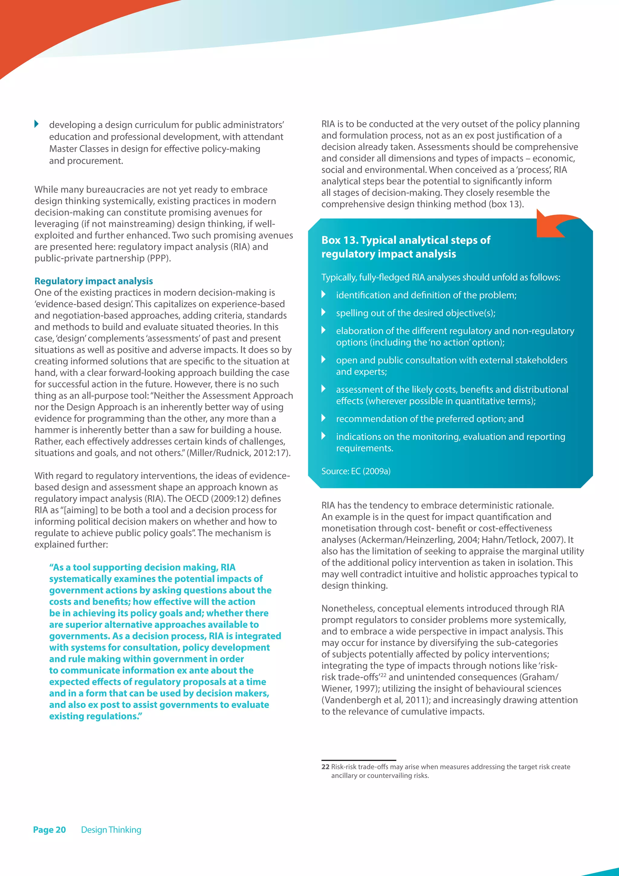 Page 20 DesignThinking
	 developing a design curriculum for public administrators’
education and professional development, with attendant
Master Classes in design for effective policy-making
and procurement.
While many bureaucracies are not yet ready to embrace
design thinking systemically, existing practices in modern
decision-making can constitute promising avenues for
leveraging (if not mainstreaming) design thinking, if well-
exploited and further enhanced. Two such promising avenues
are presented here: regulatory impact analysis (RIA) and
public-private partnership (PPP).
Regulatory impact analysis
One of the existing practices in modern decision-making is
‘evidence-based design’. This capitalizes on experience-based
and negotiation-based approaches, adding criteria, standards
and methods to build and evaluate situated theories. In this
case,‘design’complements‘assessments’of past and present
situations as well as positive and adverse impacts. It does so by
creating informed solutions that are specific to the situation at
hand, with a clear forward-looking approach building the case
for successful action in the future. However, there is no such
thing as an all-purpose tool:“Neither the Assessment Approach
nor the Design Approach is an inherently better way of using
evidence for programming than the other, any more than a
hammer is inherently better than a saw for building a house.
Rather, each effectively addresses certain kinds of challenges,
situations and goals, and not others.”(Miller/Rudnick, 2012:17).
With regard to regulatory interventions, the ideas of evidence-
based design and assessment shape an approach known as
regulatory impact analysis (RIA). The OECD (2009:12) defines
RIA as“[aiming] to be both a tool and a decision process for
informing political decision makers on whether and how to
regulate to achieve public policy goals”. The mechanism is
explained further:
“As a tool supporting decision making, RIA
systematically examines the potential impacts of
government actions by asking questions about the
costs and benefits; how effective will the action
be in achieving its policy goals and; whether there
are superior alternative approaches available to
governments. As a decision process, RIA is integrated
with systems for consultation, policy development
and rule making within government in order
to communicate information ex ante about the
expected effects of regulatory proposals at a time
and in a form that can be used by decision makers,
and also ex post to assist governments to evaluate
existing regulations.”
RIA is to be conducted at the very outset of the policy planning
and formulation process, not as an ex post justification of a
decision already taken. Assessments should be comprehensive
and consider all dimensions and types of impacts – economic,
social and environmental. When conceived as a‘process’, RIA
analytical steps bear the potential to significantly inform
all stages of decision-making. They closely resemble the
comprehensive design thinking method (box 13).
Box 13. Typical analytical steps of
regulatory impact analysis
Typically, fully-fledged RIA analyses should unfold as follows:
	 identification and definition of the problem;
	 spelling out of the desired objective(s);
	 elaboration of the different regulatory and non-regulatory
options (including the‘no action’option);
	 open and public consultation with external stakeholders
and experts;
	 assessment of the likely costs, benefits and distributional
effects (wherever possible in quantitative terms);
	 recommendation of the preferred option; and
	 indications on the monitoring, evaluation and reporting
requirements.
Source: EC (2009a)
RIA has the tendency to embrace deterministic rationale.
An example is in the quest for impact quantification and
monetisation through cost- benefit or cost-effectiveness
analyses (Ackerman/Heinzerling, 2004; Hahn/Tetlock, 2007). It
also has the limitation of seeking to appraise the marginal utility
of the additional policy intervention as taken in isolation. This
may well contradict intuitive and holistic approaches typical to
design thinking.
Nonetheless, conceptual elements introduced through RIA
prompt regulators to consider problems more systemically,
and to embrace a wide perspective in impact analysis. This
may occur for instance by diversifying the sub-categories
of subjects potentially affected by policy interventions;
integrating the type of impacts through notions like‘risk-
risk trade-offs’22
and unintended consequences (Graham/
Wiener, 1997); utilizing the insight of behavioural sciences
(Vandenbergh et al, 2011); and increasingly drawing attention
to the relevance of cumulative impacts.
22 Risk-risk trade-offs may arise when measures addressing the target risk create
ancillary or countervailing risks.
 