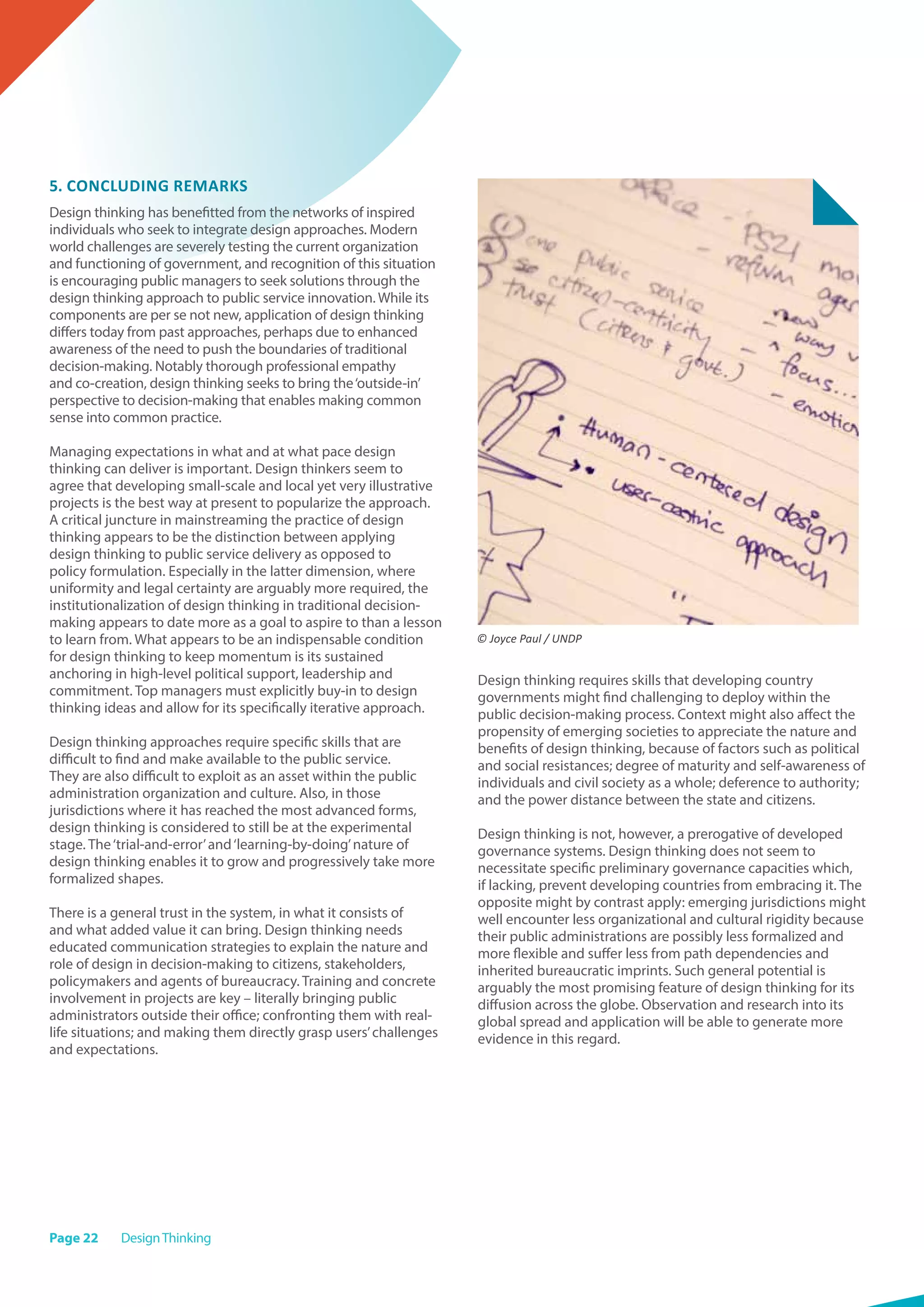 Page 22 DesignThinking
5. Concluding remarks
Design thinking has benefitted from the networks of inspired
individuals who seek to integrate design approaches. Modern
world challenges are severely testing the current organization
and functioning of government, and recognition of this situation
is encouraging public managers to seek solutions through the
design thinking approach to public service innovation. While its
components are per se not new, application of design thinking
differs today from past approaches, perhaps due to enhanced
awareness of the need to push the boundaries of traditional
decision-making. Notably thorough professional empathy
and co-creation, design thinking seeks to bring the‘outside-in’
perspective to decision-making that enables making common
sense into common practice.
Managing expectations in what and at what pace design
thinking can deliver is important. Design thinkers seem to
agree that developing small-scale and local yet very illustrative
projects is the best way at present to popularize the approach.
A critical juncture in mainstreaming the practice of design
thinking appears to be the distinction between applying
design thinking to public service delivery as opposed to
policy formulation. Especially in the latter dimension, where
uniformity and legal certainty are arguably more required, the
institutionalization of design thinking in traditional decision-
making appears to date more as a goal to aspire to than a lesson
to learn from. What appears to be an indispensable condition
for design thinking to keep momentum is its sustained
anchoring in high-level political support, leadership and
commitment. Top managers must explicitly buy-in to design
thinking ideas and allow for its specifically iterative approach.
Design thinking approaches require specific skills that are
difficult to find and make available to the public service.
They are also difficult to exploit as an asset within the public
administration organization and culture. Also, in those
jurisdictions where it has reached the most advanced forms,
design thinking is considered to still be at the experimental
stage. The‘trial-and-error’and‘learning-by-doing’nature of
design thinking enables it to grow and progressively take more
formalized shapes.
There is a general trust in the system, in what it consists of
and what added value it can bring. Design thinking needs
educated communication strategies to explain the nature and
role of design in decision-making to citizens, stakeholders,
policymakers and agents of bureaucracy. Training and concrete
involvement in projects are key – literally bringing public
administrators outside their office; confronting them with real-
life situations; and making them directly grasp users’challenges
and expectations.
Design thinking requires skills that developing country
governments might find challenging to deploy within the
public decision-making process. Context might also affect the
propensity of emerging societies to appreciate the nature and
benefits of design thinking, because of factors such as political
and social resistances; degree of maturity and self-awareness of
individuals and civil society as a whole; deference to authority;
and the power distance between the state and citizens.
Design thinking is not, however, a prerogative of developed
governance systems. Design thinking does not seem to
necessitate specific preliminary governance capacities which,
if lacking, prevent developing countries from embracing it. The
opposite might by contrast apply: emerging jurisdictions might
well encounter less organizational and cultural rigidity because
their public administrations are possibly less formalized and
more flexible and suffer less from path dependencies and
inherited bureaucratic imprints. Such general potential is
arguably the most promising feature of design thinking for its
diffusion across the globe. Observation and research into its
global spread and application will be able to generate more
evidence in this regard.
© Joyce Paul / UNDP
 