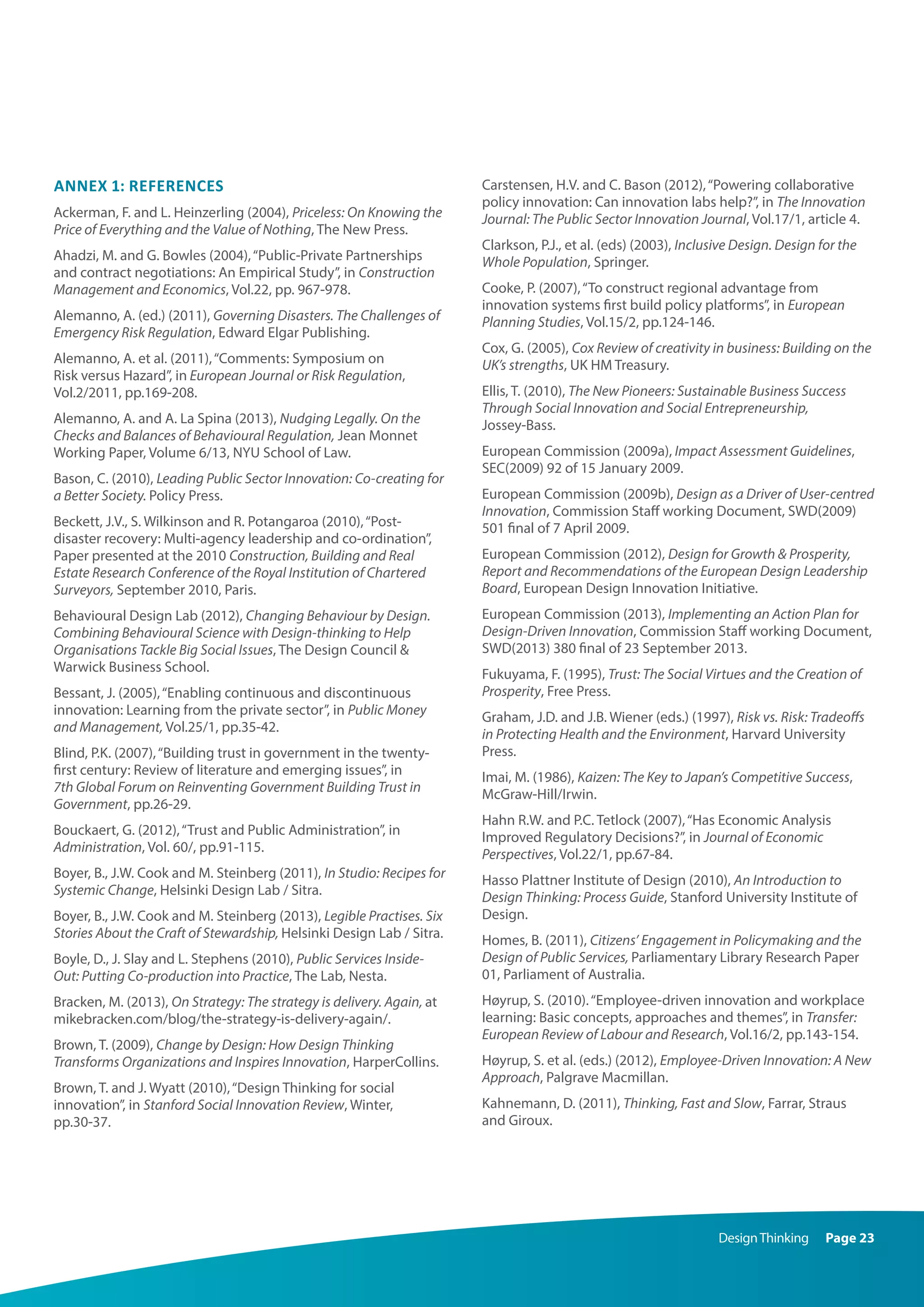 DesignThinking Page 23
Annex 1: References
Ackerman, F. and L. Heinzerling (2004), Priceless: On Knowing the
Price of Everything and the Value of Nothing, The New Press.
Ahadzi, M. and G. Bowles (2004),“Public-Private Partnerships
and contract negotiations: An Empirical Study”, in Construction
Management and Economics, Vol.22, pp. 967-978.
Alemanno, A. (ed.) (2011), Governing Disasters. The Challenges of
Emergency Risk Regulation, Edward Elgar Publishing.
Alemanno, A. et al. (2011),“Comments: Symposium on
Risk versus Hazard”, in European Journal or Risk Regulation,
Vol.2/2011, pp.169-208.
Alemanno, A. and A. La Spina (2013), Nudging Legally. On the
Checks and Balances of Behavioural Regulation, Jean Monnet
Working Paper, Volume 6/13, NYU School of Law.
Bason, C. (2010), Leading Public Sector Innovation: Co-creating for
a Better Society. Policy Press.
Beckett, J.V., S. Wilkinson and R. Potangaroa (2010),“Post-
disaster recovery: Multi-agency leadership and co-ordination”,
Paper presented at the 2010 Construction, Building and Real
Estate Research Conference of the Royal Institution of Chartered
Surveyors, September 2010, Paris.
Behavioural Design Lab (2012), Changing Behaviour by Design.
Combining Behavioural Science with Design-thinking to Help
Organisations Tackle Big Social Issues, The Design Council 
Warwick Business School.
Bessant, J. (2005),“Enabling continuous and discontinuous
innovation: Learning from the private sector”, in Public Money
and Management, Vol.25/1, pp.35-42.
Blind, P.K. (2007),“Building trust in government in the twenty-
first century: Review of literature and emerging issues”, in
7th Global Forum on Reinventing Government Building Trust in
Government, pp.26-29.
Bouckaert, G. (2012),“Trust and Public Administration”, in
Administration, Vol. 60/, pp.91-115.
Boyer, B., J.W. Cook and M. Steinberg (2011), In Studio: Recipes for
Systemic Change, Helsinki Design Lab / Sitra.
Boyer, B., J.W. Cook and M. Steinberg (2013), Legible Practises. Six
Stories About the Craft of Stewardship, Helsinki Design Lab / Sitra.
Boyle, D., J. Slay and L. Stephens (2010), Public Services Inside-
Out: Putting Co-production into Practice, The Lab, Nesta.
Bracken, M. (2013), On Strategy: The strategy is delivery. Again, at
mikebracken.com/blog/the-strategy-is-delivery-again/.
Brown, T. (2009), Change by Design: How Design Thinking
Transforms Organizations and Inspires Innovation, HarperCollins.
Brown, T. and J. Wyatt (2010),“Design Thinking for social
innovation”, in Stanford Social Innovation Review, Winter,
pp.30-37.
Carstensen, H.V. and C. Bason (2012),“Powering collaborative
policy innovation: Can innovation labs help?”, in The Innovation
Journal: The Public Sector Innovation Journal, Vol.17/1, article 4.
Clarkson, P.J., et al. (eds) (2003), Inclusive Design. Design for the
Whole Population, Springer.
Cooke, P. (2007),“To construct regional advantage from
innovation systems first build policy platforms”, in European
Planning Studies, Vol.15/2, pp.124-146.
Cox, G. (2005), Cox Review of creativity in business: Building on the
UK’s strengths, UK HM Treasury.
Ellis, T. (2010), The New Pioneers: Sustainable Business Success
Through Social Innovation and Social Entrepreneurship,
Jossey-Bass.
European Commission (2009a), Impact Assessment Guidelines,
SEC(2009) 92 of 15 January 2009.
European Commission (2009b), Design as a Driver of User-centred
Innovation, Commission Staff working Document, SWD(2009)
501 final of 7 April 2009.
European Commission (2012), Design for Growth  Prosperity,
Report and Recommendations of the European Design Leadership
Board, European Design Innovation Initiative.
European Commission (2013), Implementing an Action Plan for
Design-Driven Innovation, Commission Staff working Document,
SWD(2013) 380 final of 23 September 2013.
Fukuyama, F. (1995), Trust: The Social Virtues and the Creation of
Prosperity, Free Press.
Graham, J.D. and J.B. Wiener (eds.) (1997), Risk vs. Risk: Tradeoffs
in Protecting Health and the Environment, Harvard University
Press.
Imai, M. (1986), Kaizen: The Key to Japan’s Competitive Success,
McGraw-Hill/Irwin.
Hahn R.W. and P.C. Tetlock (2007),“Has Economic Analysis
Improved Regulatory Decisions?”, in Journal of Economic
Perspectives, Vol.22/1, pp.67-84.
Hasso Plattner Institute of Design (2010), An Introduction to
Design Thinking: Process Guide, Stanford University Institute of
Design.
Homes, B. (2011), Citizens’ Engagement in Policymaking and the
Design of Public Services, Parliamentary Library Research Paper
01, Parliament of Australia.
Høyrup, S. (2010).“Employee-driven innovation and workplace
learning: Basic concepts, approaches and themes”, in Transfer:
European Review of Labour and Research, Vol.16/2, pp.143-154.
Høyrup, S. et al. (eds.) (2012), Employee-Driven Innovation: A New
Approach, Palgrave Macmillan.
Kahnemann, D. (2011), Thinking, Fast and Slow, Farrar, Straus
and Giroux.
 