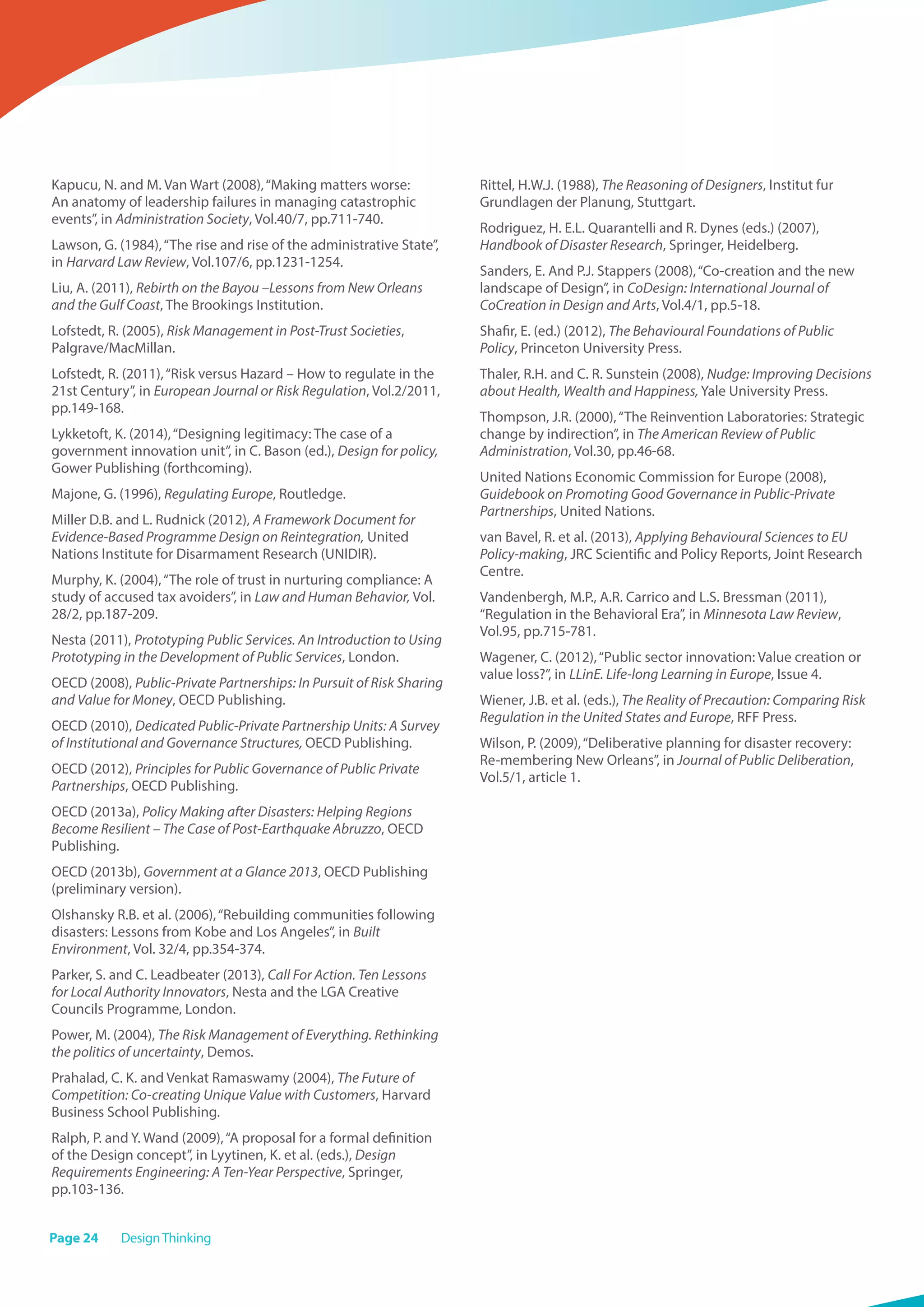 Page 24 DesignThinking
Kapucu, N. and M. Van Wart (2008),“Making matters worse:
An anatomy of leadership failures in managing catastrophic
events”, in Administration Society, Vol.40/7, pp.711-740.
Lawson, G. (1984),“The rise and rise of the administrative State”,
in Harvard Law Review, Vol.107/6, pp.1231-1254.
Liu, A. (2011), Rebirth on the Bayou –Lessons from New Orleans
and the Gulf Coast, The Brookings Institution.
Lofstedt, R. (2005), Risk Management in Post-Trust Societies,
Palgrave/MacMillan.
Lofstedt, R. (2011),“Risk versus Hazard – How to regulate in the
21st Century”, in European Journal or Risk Regulation, Vol.2/2011,
pp.149-168.
Lykketoft, K. (2014),“Designing legitimacy: The case of a
government innovation unit”, in C. Bason (ed.), Design for policy,
Gower Publishing (forthcoming).
Majone, G. (1996), Regulating Europe, Routledge.
Miller D.B. and L. Rudnick (2012), A Framework Document for
Evidence-Based Programme Design on Reintegration, United
Nations Institute for Disarmament Research (UNIDIR).
Murphy, K. (2004),“The role of trust in nurturing compliance: A
study of accused tax avoiders”, in Law and Human Behavior, Vol.
28/2, pp.187-209.
Nesta (2011), Prototyping Public Services. An Introduction to Using
Prototyping in the Development of Public Services, London.
OECD (2008), Public-Private Partnerships: In Pursuit of Risk Sharing
and Value for Money, OECD Publishing.
OECD (2010), Dedicated Public-Private Partnership Units: A Survey
of Institutional and Governance Structures, OECD Publishing.
OECD (2012), Principles for Public Governance of Public Private
Partnerships, OECD Publishing.
OECD (2013a), Policy Making after Disasters: Helping Regions
Become Resilient – The Case of Post-Earthquake Abruzzo, OECD
Publishing.
OECD (2013b), Government at a Glance 2013, OECD Publishing
(preliminary version).
Olshansky R.B. et al. (2006),“Rebuilding communities following
disasters: Lessons from Kobe and Los Angeles”, in Built
Environment, Vol. 32/4, pp.354-374.
Parker, S. and C. Leadbeater (2013), Call For Action. Ten Lessons
for Local Authority Innovators, Nesta and the LGA Creative
Councils Programme, London.
Power, M. (2004), The Risk Management of Everything. Rethinking
the politics of uncertainty, Demos.
Prahalad, C. K. and Venkat Ramaswamy (2004), The Future of
Competition: Co-creating Unique Value with Customers, Harvard
Business School Publishing.
Ralph, P. and Y. Wand (2009),“A proposal for a formal definition
of the Design concept”, in Lyytinen, K. et al. (eds.), Design
Requirements Engineering: A Ten-Year Perspective, Springer,
pp.103-136.
Rittel, H.W.J. (1988), The Reasoning of Designers, Institut fur
Grundlagen der Planung, Stuttgart.
Rodriguez, H. E.L. Quarantelli and R. Dynes (eds.) (2007),
Handbook of Disaster Research, Springer, Heidelberg.
Sanders, E. And P.J. Stappers (2008),“Co-creation and the new
landscape of Design”, in CoDesign: International Journal of
CoCreation in Design and Arts, Vol.4/1, pp.5-18.
Shafir, E. (ed.) (2012), The Behavioural Foundations of Public
Policy, Princeton University Press.
Thaler, R.H. and C. R. Sunstein (2008), Nudge: Improving Decisions
about Health, Wealth and Happiness, Yale University Press.
Thompson, J.R. (2000),“The Reinvention Laboratories: Strategic
change by indirection”, in The American Review of Public
Administration, Vol.30, pp.46-68.
United Nations Economic Commission for Europe (2008),
Guidebook on Promoting Good Governance in Public-Private
Partnerships, United Nations.
van Bavel, R. et al. (2013), Applying Behavioural Sciences to EU
Policy-making, JRC Scientific and Policy Reports, Joint Research
Centre.
Vandenbergh, M.P., A.R. Carrico and L.S. Bressman (2011),
“Regulation in the Behavioral Era”, in Minnesota Law Review,
Vol.95, pp.715-781.
Wagener, C. (2012),“Public sector innovation: Value creation or
value loss?”, in LLinE. Life-long Learning in Europe, Issue 4.
Wiener, J.B. et al. (eds.), The Reality of Precaution: Comparing Risk
Regulation in the United States and Europe, RFF Press.
Wilson, P. (2009),“Deliberative planning for disaster recovery:
Re-membering New Orleans”, in Journal of Public Deliberation,
Vol.5/1, article 1. 
 