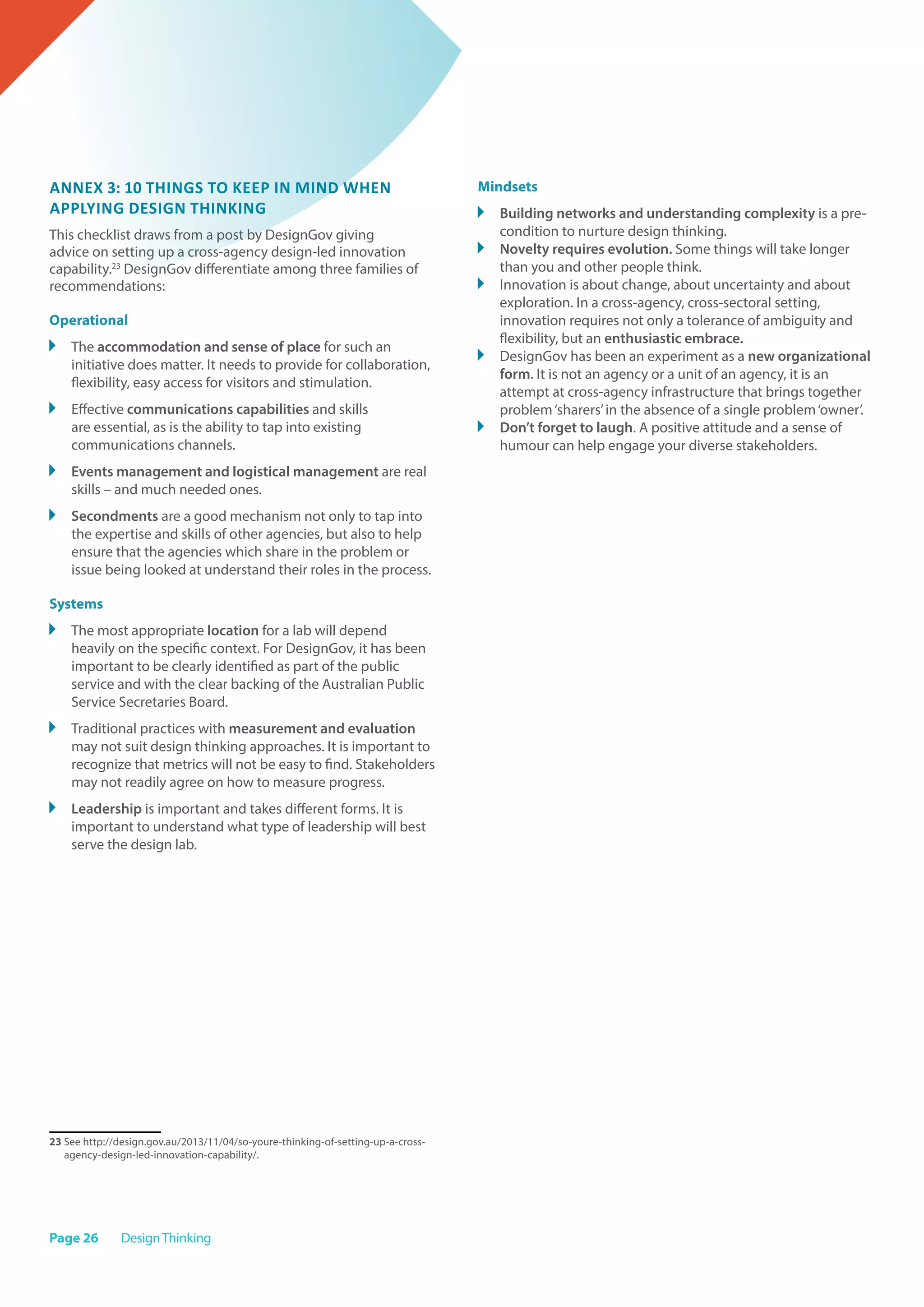 Page 26 DesignThinking
Annex 3: 10 things to keep in mind when
applying design thinking
This checklist draws from a post by DesignGov giving
advice on setting up a cross-agency design-led innovation
capability.23
DesignGov differentiate among three families of
recommendations:
Operational
	 The accommodation and sense of place for such an
initiative does matter. It needs to provide for collaboration,
flexibility, easy access for visitors and stimulation.
	 Effective communications capabilities and skills
are essential, as is the ability to tap into existing
communications channels.
	 Events management and logistical management are real
skills – and much needed ones.
	 Secondments are a good mechanism not only to tap into
the expertise and skills of other agencies, but also to help
ensure that the agencies which share in the problem or
issue being looked at understand their roles in the process.
Systems
	 The most appropriate location for a lab will depend
heavily on the specific context. For DesignGov, it has been
important to be clearly identified as part of the public
service and with the clear backing of the Australian Public
Service Secretaries Board.
	 Traditional practices with measurement and evaluation
may not suit design thinking approaches. It is important to
recognize that metrics will not be easy to find. Stakeholders
may not readily agree on how to measure progress.
	 Leadership is important and takes different forms. It is
important to understand what type of leadership will best
serve the design lab.
23 See http://design.gov.au/2013/11/04/so-youre-thinking-of-setting-up-a-cross-
agency-design-led-innovation-capability/.
Mindsets
	 Building networks and understanding complexity is a pre-
condition to nurture design thinking.
	 Novelty requires evolution. Some things will take longer
than you and other people think.
	 Innovation is about change, about uncertainty and about
exploration. In a cross-agency, cross-sectoral setting,
innovation requires not only a tolerance of ambiguity and
flexibility, but an enthusiastic embrace.
	 DesignGov has been an experiment as a new organizational
form. It is not an agency or a unit of an agency, it is an
attempt at cross-agency infrastructure that brings together
problem‘sharers’in the absence of a single problem‘owner’.
	 Don’t forget to laugh. A positive attitude and a sense of
humour can help engage your diverse stakeholders.
 