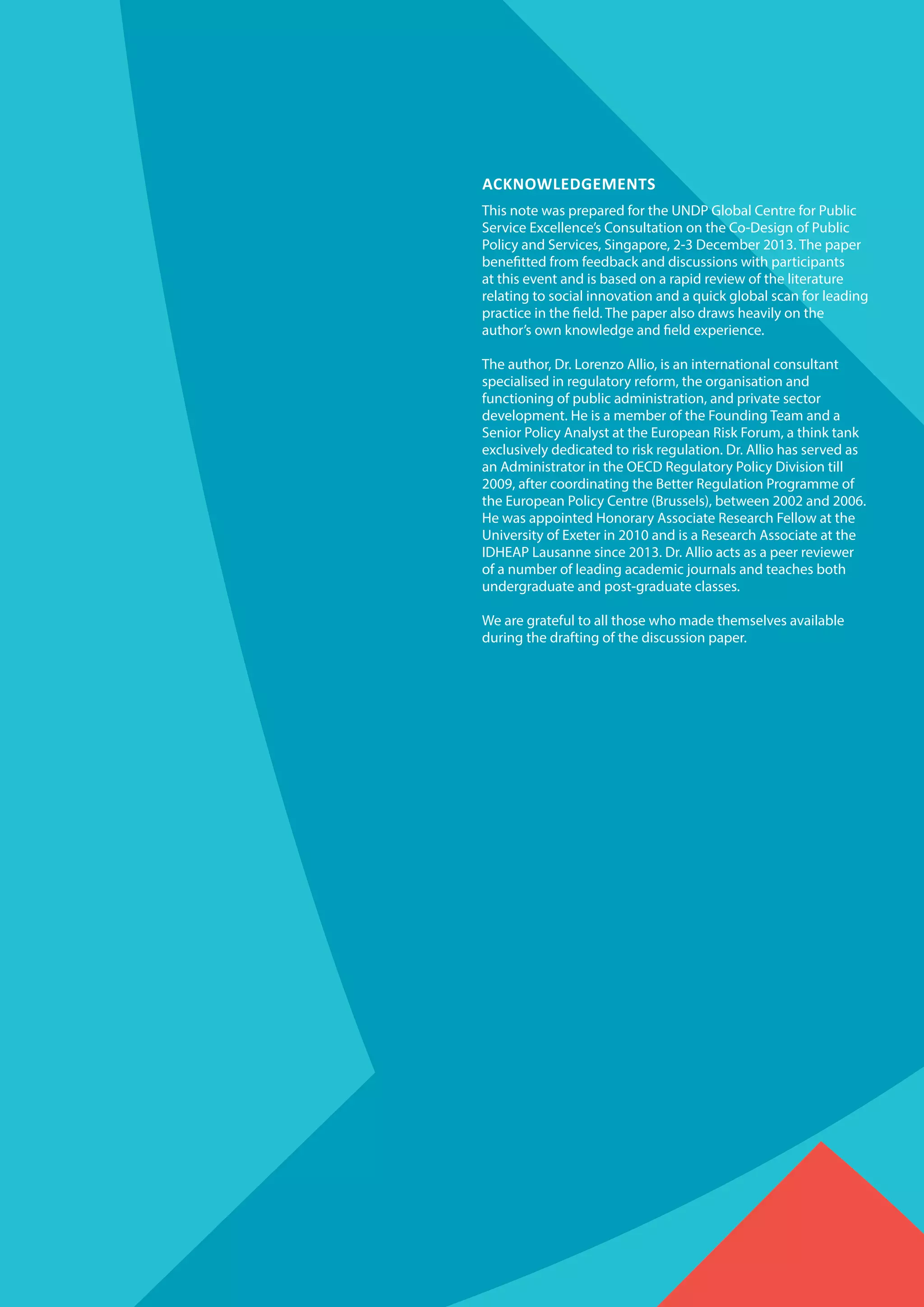 Acknowledgements
This note was prepared for the UNDP Global Centre for Public
Service Excellence’s Consultation on the Co-Design of Public
Policy and Services, Singapore, 2-3 December 2013. The paper
benefitted from feedback and discussions with participants
at this event and is based on a rapid review of the literature
relating to social innovation and a quick global scan for leading
practice in the field. The paper also draws heavily on the
author’s own knowledge and field experience.
The author, Dr. Lorenzo Allio, is an international consultant
specialised in regulatory reform, the organisation and
functioning of public administration, and private sector
development. He is a member of the Founding Team and a
Senior Policy Analyst at the European Risk Forum, a think tank
exclusively dedicated to risk regulation. Dr. Allio has served as
an Administrator in the OECD Regulatory Policy Division till
2009, after coordinating the Better Regulation Programme of
the European Policy Centre (Brussels), between 2002 and 2006.
He was appointed Honorary Associate Research Fellow at the
University of Exeter in 2010 and is a Research Associate at the
IDHEAP Lausanne since 2013. Dr. Allio acts as a peer reviewer
of a number of leading academic journals and teaches both
undergraduate and post-graduate classes.
We are grateful to all those who made themselves available
during the drafting of the discussion paper.
 