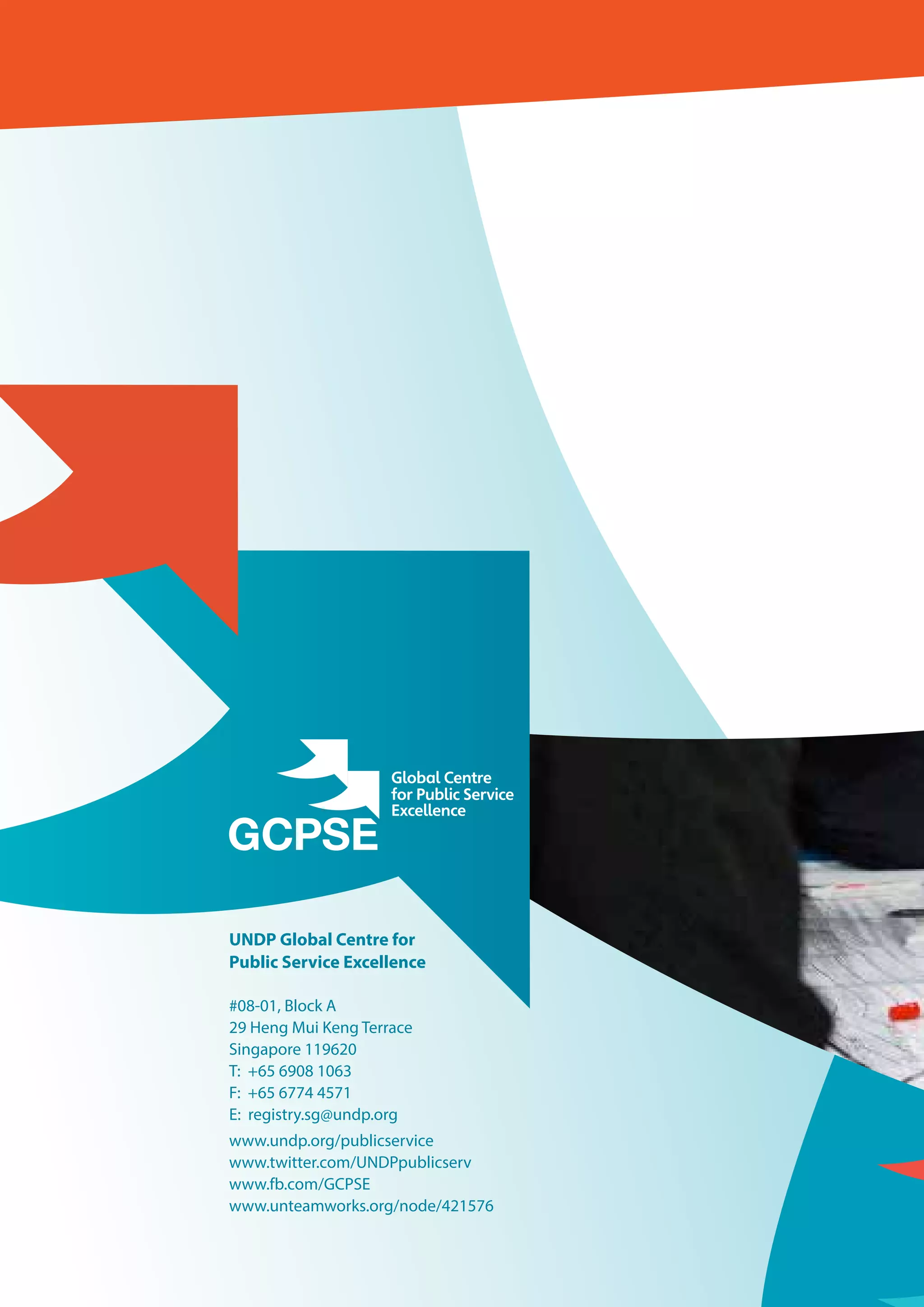 UNDP Global Centre for
Public Service Excellence
#08-01, Block A
29 Heng Mui Keng Terrace
Singapore 119620
T: 	+65 6908 1063
F: +65 6774 4571
E: registry.sg@undp.org
www.undp.org/publicservice
www.twitter.com/UNDPpublicserv
www.fb.com/GCPSE
www.unteamworks.org/node/421576
 