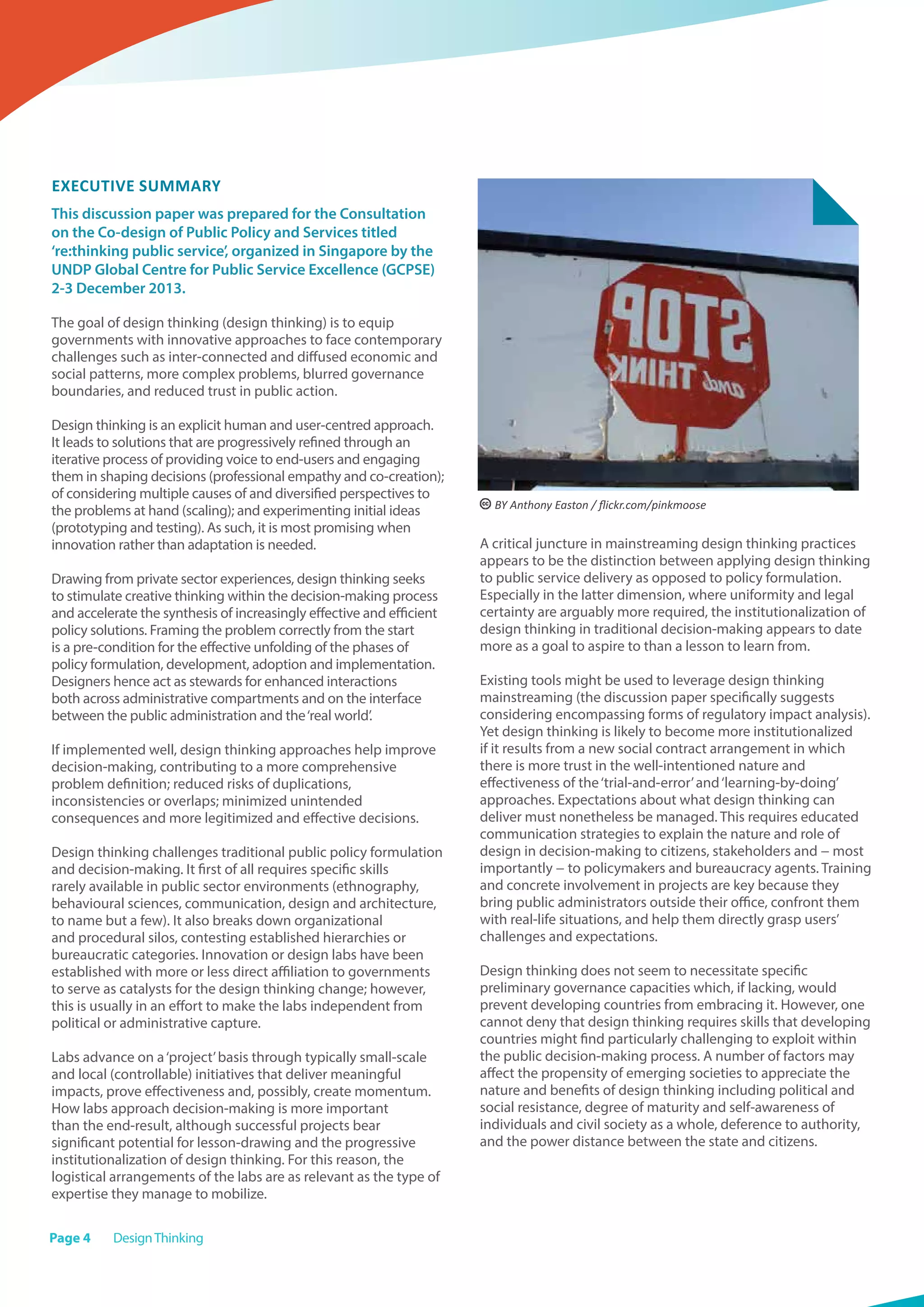 Page 4 DesignThinking
Executive Summary
This discussion paper was prepared for the Consultation
on the Co-design of Public Policy and Services titled
‘re:thinking public service’, organized in Singapore by the
UNDP Global Centre for Public Service Excellence (GCPSE)
2-3 December 2013.
The goal of design thinking (design thinking) is to equip
governments with innovative approaches to face contemporary
challenges such as inter-connected and diffused economic and
social patterns, more complex problems, blurred governance
boundaries, and reduced trust in public action.
Design thinking is an explicit human and user-centred approach.
It leads to solutions that are progressively refined through an
iterative process of providing voice to end-users and engaging
them in shaping decisions (professional empathy and co-creation);
of considering multiple causes of and diversified perspectives to
the problems at hand (scaling); and experimenting initial ideas
(prototyping and testing). As such, it is most promising when
innovation rather than adaptation is needed.
Drawing from private sector experiences, design thinking seeks
to stimulate creative thinking within the decision-making process
and accelerate the synthesis of increasingly effective and efficient
policy solutions. Framing the problem correctly from the start
is a pre-condition for the effective unfolding of the phases of
policy formulation, development, adoption and implementation.
Designers hence act as stewards for enhanced interactions
both across administrative compartments and on the interface
between the public administration and the‘real world’.
If implemented well, design thinking approaches help improve
decision-making, contributing to a more comprehensive
problem definition; reduced risks of duplications,
inconsistencies or overlaps; minimized unintended
consequences and more legitimized and effective decisions.
Design thinking challenges traditional public policy formulation
and decision-making. It first of all requires specific skills
rarely available in public sector environments (ethnography,
behavioural sciences, communication, design and architecture,
to name but a few). It also breaks down organizational
and procedural silos, contesting established hierarchies or
bureaucratic categories. Innovation or design labs have been
established with more or less direct affiliation to governments
to serve as catalysts for the design thinking change; however,
this is usually in an effort to make the labs independent from
political or administrative capture.
Labs advance on a‘project’basis through typically small-scale
and local (controllable) initiatives that deliver meaningful
impacts, prove effectiveness and, possibly, create momentum.
How labs approach decision-making is more important
than the end-result, although successful projects bear
significant potential for lesson-drawing and the progressive
institutionalization of design thinking. For this reason, the
logistical arrangements of the labs are as relevant as the type of
expertise they manage to mobilize.
A critical juncture in mainstreaming design thinking practices
appears to be the distinction between applying design thinking
to public service delivery as opposed to policy formulation.
Especially in the latter dimension, where uniformity and legal
certainty are arguably more required, the institutionalization of
design thinking in traditional decision-making appears to date
more as a goal to aspire to than a lesson to learn from.
Existing tools might be used to leverage design thinking
mainstreaming (the discussion paper specifically suggests
considering encompassing forms of regulatory impact analysis).
Yet design thinking is likely to become more institutionalized
if it results from a new social contract arrangement in which
there is more trust in the well-intentioned nature and
effectiveness of the‘trial-and-error’and‘learning-by-doing’
approaches. Expectations about what design thinking can
deliver must nonetheless be managed. This requires educated
communication strategies to explain the nature and role of
design in decision-making to citizens, stakeholders and − most
importantly − to policymakers and bureaucracy agents. Training
and concrete involvement in projects are key because they
bring public administrators outside their office, confront them
with real-life situations, and help them directly grasp users’
challenges and expectations.
Design thinking does not seem to necessitate specific
preliminary governance capacities which, if lacking, would
prevent developing countries from embracing it. However, one
cannot deny that design thinking requires skills that developing
countries might find particularly challenging to exploit within
the public decision-making process. A number of factors may
affect the propensity of emerging societies to appreciate the
nature and benefits of design thinking including political and
social resistance, degree of maturity and self-awareness of
individuals and civil society as a whole, deference to authority,
and the power distance between the state and citizens.
 