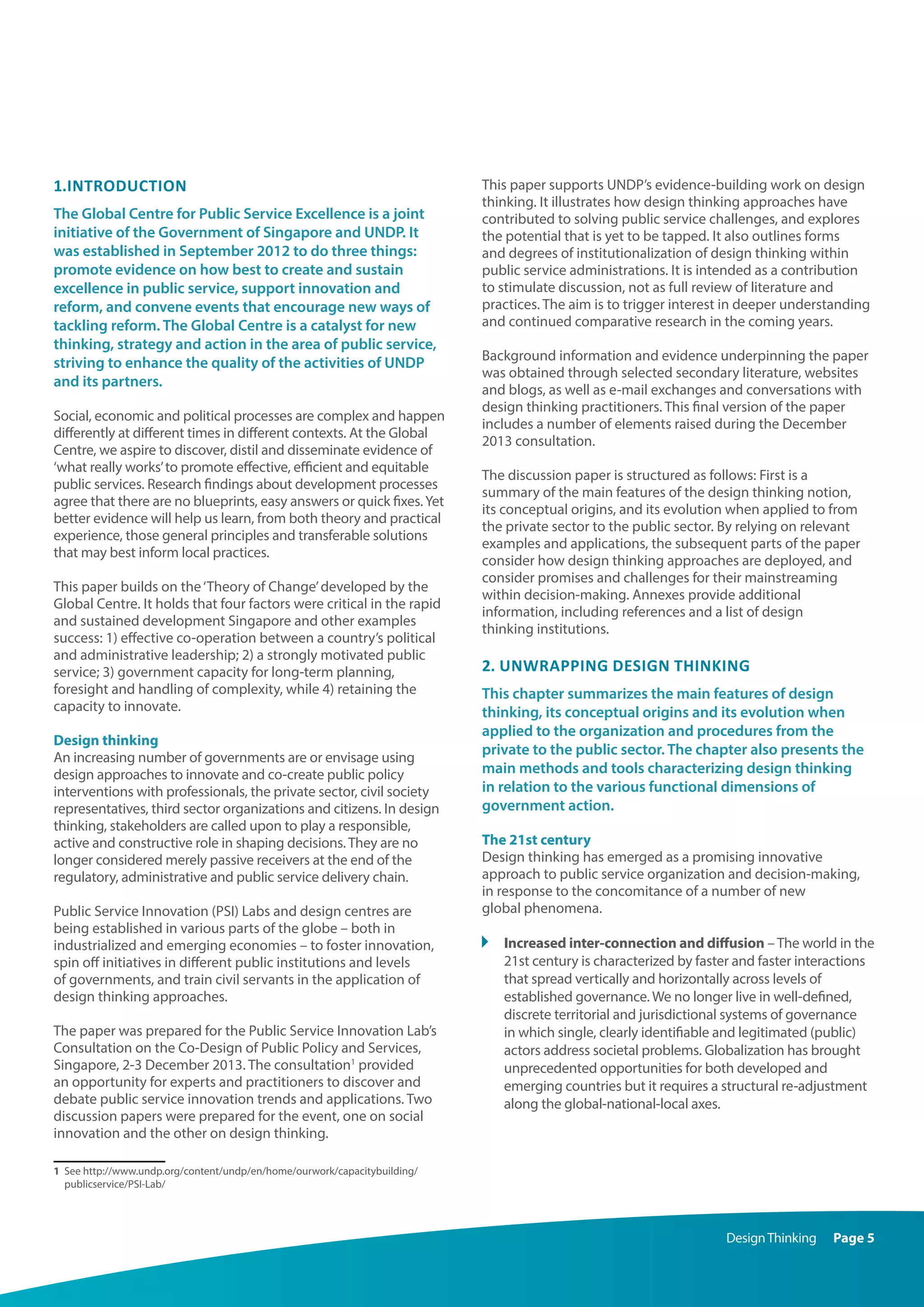 DesignThinking Page 5
1.Introduction
The Global Centre for Public Service Excellence is a joint
initiative of the Government of Singapore and UNDP. It
was established in September 2012 to do three things:
promote evidence on how best to create and sustain
excellence in public service, support innovation and
reform, and convene events that encourage new ways of
tackling reform. The Global Centre is a catalyst for new
thinking, strategy and action in the area of public service,
striving to enhance the quality of the activities of UNDP
and its partners.
Social, economic and political processes are complex and happen
differently at different times in different contexts. At the Global
Centre, we aspire to discover, distil and disseminate evidence of
‘what really works’to promote effective, efficient and equitable
public services. Research findings about development processes
agree that there are no blueprints, easy answers or quick fixes.Yet
better evidence will help us learn, from both theory and practical
experience, those general principles and transferable solutions
that may best inform local practices.
This paper builds on the‘Theory of Change’developed by the
Global Centre. It holds that four factors were critical in the rapid
and sustained development Singapore and other examples
success: 1) effective co-operation between a country’s political
and administrative leadership; 2) a strongly motivated public
service; 3) government capacity for long-term planning,
foresight and handling of complexity, while 4) retaining the
capacity to innovate.
Design thinking
An increasing number of governments are or envisage using
design approaches to innovate and co-create public policy
interventions with professionals, the private sector, civil society
representatives, third sector organizations and citizens. In design
thinking, stakeholders are called upon to play a responsible,
active and constructive role in shaping decisions. They are no
longer considered merely passive receivers at the end of the
regulatory, administrative and public service delivery chain.
Public Service Innovation (PSI) Labs and design centres are
being established in various parts of the globe – both in
industrialized and emerging economies – to foster innovation,
spin off initiatives in different public institutions and levels
of governments, and train civil servants in the application of
design thinking approaches.
The paper was prepared for the Public Service Innovation Lab’s
Consultation on the Co-Design of Public Policy and Services,
Singapore, 2-3 December 2013. The consultation1
provided
an opportunity for experts and practitioners to discover and
debate public service innovation trends and applications. Two
discussion papers were prepared for the event, one on social
innovation and the other on design thinking.
1	 See http://www.undp.org/content/undp/en/home/ourwork/capacitybuilding/
publicservice/PSI-Lab/
This paper supports UNDP’s evidence-building work on design
thinking. It illustrates how design thinking approaches have
contributed to solving public service challenges, and explores
the potential that is yet to be tapped. It also outlines forms
and degrees of institutionalization of design thinking within
public service administrations. It is intended as a contribution
to stimulate discussion, not as full review of literature and
practices. The aim is to trigger interest in deeper understanding
and continued comparative research in the coming years.
Background information and evidence underpinning the paper
was obtained through selected secondary literature, websites
and blogs, as well as e-mail exchanges and conversations with
design thinking practitioners. This final version of the paper
includes a number of elements raised during the December
2013 consultation.
The discussion paper is structured as follows: First is a
summary of the main features of the design thinking notion,
its conceptual origins, and its evolution when applied to from
the private sector to the public sector. By relying on relevant
examples and applications, the subsequent parts of the paper
consider how design thinking approaches are deployed, and
consider promises and challenges for their mainstreaming
within decision-making. Annexes provide additional
information, including references and a list of design
thinking institutions. 
2. Unwrapping design thinking
This chapter summarizes the main features of design
thinking, its conceptual origins and its evolution when
applied to the organization and procedures from the
private to the public sector. The chapter also presents the
main methods and tools characterizing design thinking
in relation to the various functional dimensions of
government action.
The 21st century
Design thinking has emerged as a promising innovative
approach to public service organization and decision-making,
in response to the concomitance of a number of new
global phenomena.
	 Increased inter-connection and diffusion – The world in the
21st century is characterized by faster and faster interactions
that spread vertically and horizontally across levels of
established governance. We no longer live in well-defined,
discrete territorial and jurisdictional systems of governance
in which single, clearly identifiable and legitimated (public)
actors address societal problems. Globalization has brought
unprecedented opportunities for both developed and
emerging countries but it requires a structural re-adjustment
along the global-national-local axes.
 