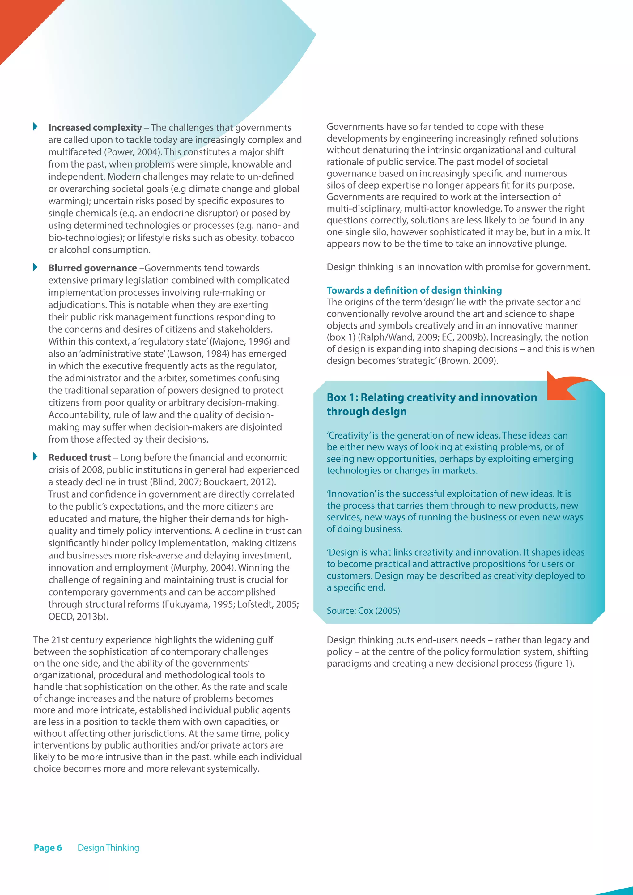 Page 6 DesignThinking
	 Increased complexity – The challenges that governments
are called upon to tackle today are increasingly complex and
multifaceted (Power, 2004). This constitutes a major shift
from the past, when problems were simple, knowable and
independent. Modern challenges may relate to un-defined
or overarching societal goals (e.g climate change and global
warming); uncertain risks posed by specific exposures to
single chemicals (e.g. an endocrine disruptor) or posed by
using determined technologies or processes (e.g. nano- and
bio-technologies); or lifestyle risks such as obesity, tobacco
or alcohol consumption.
	 Blurred governance –Governments tend towards
extensive primary legislation combined with complicated
implementation processes involving rule-making or
adjudications. This is notable when they are exerting
their public risk management functions responding to
the concerns and desires of citizens and stakeholders.
Within this context, a‘regulatory state’(Majone, 1996) and
also an‘administrative state’(Lawson, 1984) has emerged
in which the executive frequently acts as the regulator,
the administrator and the arbiter, sometimes confusing
the traditional separation of powers designed to protect
citizens from poor quality or arbitrary decision-making.
Accountability, rule of law and the quality of decision-
making may suffer when decision-makers are disjointed
from those affected by their decisions.
	 Reduced trust – Long before the financial and economic
crisis of 2008, public institutions in general had experienced
a steady decline in trust (Blind, 2007; Bouckaert, 2012).
Trust and confidence in government are directly correlated
to the public’s expectations, and the more citizens are
educated and mature, the higher their demands for high-
quality and timely policy interventions. A decline in trust can
significantly hinder policy implementation, making citizens
and businesses more risk-averse and delaying investment,
innovation and employment (Murphy, 2004). Winning the
challenge of regaining and maintaining trust is crucial for
contemporary governments and can be accomplished
through structural reforms (Fukuyama, 1995; Lofstedt, 2005;
OECD, 2013b).
The 21st century experience highlights the widening gulf
between the sophistication of contemporary challenges
on the one side, and the ability of the governments’
organizational, procedural and methodological tools to
handle that sophistication on the other. As the rate and scale
of change increases and the nature of problems becomes
more and more intricate, established individual public agents
are less in a position to tackle them with own capacities, or
without affecting other jurisdictions. At the same time, policy
interventions by public authorities and/or private actors are
likely to be more intrusive than in the past, while each individual
choice becomes more and more relevant systemically.
Governments have so far tended to cope with these
developments by engineering increasingly refined solutions
without denaturing the intrinsic organizational and cultural
rationale of public service. The past model of societal
governance based on increasingly specific and numerous
silos of deep expertise no longer appears fit for its purpose.
Governments are required to work at the intersection of
multi-disciplinary, multi-actor knowledge. To answer the right
questions correctly, solutions are less likely to be found in any
one single silo, however sophisticated it may be, but in a mix. It
appears now to be the time to take an innovative plunge.
Design thinking is an innovation with promise for government.
Towards a definition of design thinking
The origins of the term‘design’lie with the private sector and
conventionally revolve around the art and science to shape
objects and symbols creatively and in an innovative manner
(box 1) (Ralph/Wand, 2009; EC, 2009b). Increasingly, the notion
of design is expanding into shaping decisions – and this is when
design becomes‘strategic’(Brown, 2009).
Box 1: Relating creativity and innovation
through design
‘Creativity’is the generation of new ideas. These ideas can
be either new ways of looking at existing problems, or of
seeing new opportunities, perhaps by exploiting emerging
technologies or changes in markets.
‘Innovation’is the successful exploitation of new ideas. It is
the process that carries them through to new products, new
services, new ways of running the business or even new ways
of doing business.
‘Design’is what links creativity and innovation. It shapes ideas
to become practical and attractive propositions for users or
customers. Design may be described as creativity deployed to
a specific end.
Source: Cox (2005)
Design thinking puts end-users needs – rather than legacy and
policy – at the centre of the policy formulation system, shifting
paradigms and creating a new decisional process (figure 1).
 