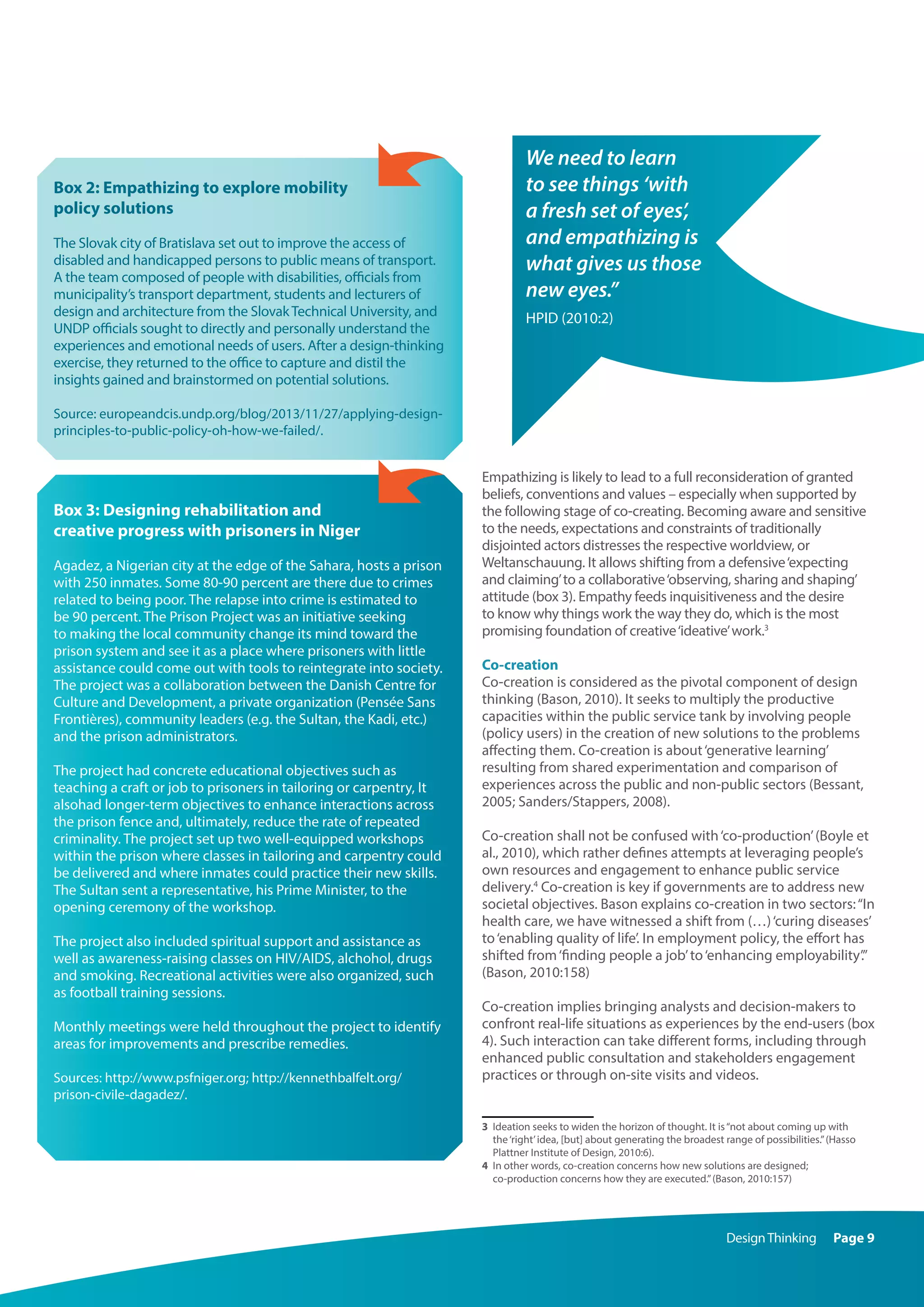 DesignThinking Page 9
Box 2: Empathizing to explore mobility
policy solutions
The Slovak city of Bratislava set out to improve the access of
disabled and handicapped persons to public means of transport.
A the team composed of people with disabilities, officials from
municipality’s transport department, students and lecturers of
design and architecture from the SlovakTechnical University, and
UNDP officials sought to directly and personally understand the
experiences and emotional needs of users. After a design-thinking
exercise, they returned to the office to capture and distil the
insights gained and brainstormed on potential solutions.
Source: europeandcis.undp.org/blog/2013/11/27/applying-design-
principles-to-public-policy-oh-how-we-failed/.
Box 3: Designing rehabilitation and
creative progress with prisoners in Niger
Agadez, a Nigerian city at the edge of the Sahara, hosts a prison
with 250 inmates. Some 80-90 percent are there due to crimes
related to being poor. The relapse into crime is estimated to
be 90 percent. The Prison Project was an initiative seeking
to making the local community change its mind toward the
prison system and see it as a place where prisoners with little
assistance could come out with tools to reintegrate into society.
The project was a collaboration between the Danish Centre for
Culture and Development, a private organization (Pensée Sans
Frontières), community leaders (e.g. the Sultan, the Kadi, etc.)
and the prison administrators.
The project had concrete educational objectives such as
teaching a craft or job to prisoners in tailoring or carpentry, It
alsohad longer-term objectives to enhance interactions across
the prison fence and, ultimately, reduce the rate of repeated
criminality. The project set up two well-equipped workshops
within the prison where classes in tailoring and carpentry could
be delivered and where inmates could practice their new skills.
The Sultan sent a representative, his Prime Minister, to the
opening ceremony of the workshop.
The project also included spiritual support and assistance as
well as awareness-raising classes on HIV/AIDS, alchohol, drugs
and smoking. Recreational activities were also organized, such
as football training sessions.
Monthly meetings were held throughout the project to identify
areas for improvements and prescribe remedies.
Sources: http://www.psfniger.org; http://kennethbalfelt.org/
prison-civile-dagadez/.
Empathizing is likely to lead to a full reconsideration of granted
beliefs, conventions and values – especially when supported by
the following stage of co-creating. Becoming aware and sensitive
to the needs, expectations and constraints of traditionally
disjointed actors distresses the respective worldview, or
Weltanschauung. It allows shifting from a defensive‘expecting
and claiming’to a collaborative‘observing, sharing and shaping’
attitude (box 3). Empathy feeds inquisitiveness and the desire
to know why things work the way they do, which is the most
promising foundation of creative‘ideative’work.3
Co-creation
Co-creation is considered as the pivotal component of design
thinking (Bason, 2010). It seeks to multiply the productive
capacities within the public service tank by involving people
(policy users) in the creation of new solutions to the problems
affecting them. Co-creation is about‘generative learning’
resulting from shared experimentation and comparison of
experiences across the public and non-public sectors (Bessant,
2005; Sanders/Stappers, 2008).
Co-creation shall not be confused with‘co-production’(Boyle et
al., 2010), which rather defines attempts at leveraging people’s
own resources and engagement to enhance public service
delivery.4
Co-creation is key if governments are to address new
societal objectives. Bason explains co-creation in two sectors:“In
health care, we have witnessed a shift from (…)‘curing diseases’
to‘enabling quality of life’. In employment policy, the effort has
shifted from‘finding people a job’to‘enhancing employability’.”
(Bason, 2010:158)
Co-creation implies bringing analysts and decision-makers to
confront real-life situations as experiences by the end-users (box
4). Such interaction can take different forms, including through
enhanced public consultation and stakeholders engagement
practices or through on-site visits and videos.
3	 Ideation seeks to widen the horizon of thought. It is“not about coming up with
the‘right’idea, [but] about generating the broadest range of possibilities.”(Hasso
Plattner Institute of Design, 2010:6).
4	 In other words, co-creation concerns how new solutions are designed;
co-production concerns how they are executed.”(Bason, 2010:157)
We need to learn
to see things ‘with
a fresh set of eyes’,
and empathizing is
what gives us those
new eyes.”
HPID (2010:2)
 