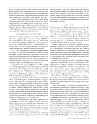 Winter 2010 • STANFORD SOCIAL INNOVATION REVIEW 33
well-educatedGhanaiannamedAlbert,whohadrecentlycontracted
malaria,whetherhesleptunderamosquitonet,hetoldusno—there
wasnoplaceinthecityofTamaletopurchaseone.Becausesomany
peoplecanobtainfreenets,itisnotproﬁtableforshopownerstosell
them. But hospitals are not equipped to sell additional nets, either.
As Albert’s experience shows, it’s critical that the people design-
ingaprogramconsidernotonlyformandfunction,butdistribution
channels as well. One could say that the free nets were never in-
tendedforpeoplelikeAlbert—thathewassimplyoutofthescopeof
theproject.Butthatwouldbemissingahugeopportunity.Without
consideringthewholesystem,thenetscannotbewidelydistributed,
which makes the eradication of malaria impossible.
T H E O R I G I N O F D E S I G N T H I N K I N G
ideo was formed in 1991 as a merger between David Kelley Design,
which created Apple Computer’s ﬁrst mouse in 1982, and ID Two,
whichdesignedtheﬁrstlaptopcomputer,alsoin1982.Initially,ideo
focusedontraditionaldesignworkforbusiness,designingproducts
like the Palm V personal digital assistant, Oral-B toothbrushes, and
Steelcase chairs. These are the types of objects that are displayed in
lifestyle magazines or on pedestals in modern art museums.
By 2001, ideo was increasingly being asked to tackle problems
that seemed far aﬁeld from traditional design. A health care foun-
dation asked us to help restructure its organization, a century-old
manufacturingcompanywantedtobetterunderstanditsclients,and
a university hoped to create alternative learning environments to
traditionalclassrooms.ThistypeofworktookIDEOfromdesigning
consumer products to designing consumer experiences.
To distinguish this new type of design work, we began referring
to it as “design with a small d.” But this phrase never seemed fully
satisfactory.DavidKelley,alsothefounderofStanfordUniversity’s
Hasso Plattner Institute of Design (aka the “d.school”), remarked
that every time someone asked him about design, he found himself
inserting the word “thinking” to explain what it was that designers
do. Eventually, the term design thinking stuck.7
As an approach, design thinking taps into capacities we all have
butthatareoverlookedbymoreconventionalproblem-solvingprac-
tices.Notonlydoesitfocusoncreatingproductsandservicesthatare
humancentered,buttheprocessitselfisalsodeeplyhuman.Design
thinking relies on our ability to be intuitive, to recognize patterns,
to construct ideas that have emotional meaning as well as being
functional, and to express ourselves in media other than words or
symbols.Nobodywantstorunanorganizationonfeeling,intuition,
andinspiration,butanover-relianceontherationalandtheanalyti-
cal can be just as risky. Design thinking, the integrated approach at
the core of the design process, provides a third way.
The design thinking process is best thought of as a system of
overlapping spaces rather than a sequence of orderly steps. There
are three spaces to keep in mind: inspiration, ideation, and imple-
mentation. Think of inspiration as the problem or opportunity that
motivates the search for solutions; ideation as the process of gener-
ating, developing, and testing ideas; and implementation as the path
that leads from the project stage into people’s lives.
The reason to call these spaces, rather than steps, is that they
are not always undertaken sequentially. Projects may loop back
through inspiration, ideation, and implementation more than once
as the team reﬁnes its ideas and explores new directions. Not sur-
prisingly, design thinking can feel chaotic to those doing it for the
ﬁrsttime.Butoverthelifeofaproject,participantscometoseethat
the process makes sense and achieves results, even though its form
diﬀers from the linear, milestone-based processes that organiza-
tions typically undertake.
I N S P I R AT I O N
Although it is true that designers do not always proceed through
each of the three spaces in linear fashion, it is generally the case
thatthedesignprocessbeginswiththeinspirationspace—theprob-
lem or opportunity that motivates people to search for solutions.
And the classic starting point for the inspiration phase is the brief.
The brief is a set of mental constraints that gives the project team
a framework from which to begin, benchmarks by which they can
measure progress, and a set of objectives to be realized—such as
price point, available technology, and market segment.
Butjustasahypothesisisnotthesameasanalgorithm,thebrief
is not a set of instructions or an attempt to answer the question be-
fore it has been posed. Rather, a well-constructed brief allows for
serendipity,unpredictability,andthecapriciouswhimsoffate—the
creativerealmfromwhichbreakthroughideasemerge.Tooabstract
and the brief risks leaving the project team wandering; too narrow
a set of constraints almost guarantees that the outcome will be in-
cremental and, likely, mediocre.
Once the brief has been constructed, it is time for the design
team to discover what people’s needs are. Traditional ways of do-
ing this, such as focus groups and surveys, rarely yield important
insights. In most cases, these techniques simply ask people what
they want. Conventional research can be useful in pointing toward
incrementalimprovements,butthosedon’tusuallyleadtothetype
ofbreakthroughsthatleaveusscratchingourheadsandwondering
why nobody ever thought of that before.
Henry Ford understood this when he said, “If I’d asked my cus-
tomers what they wanted, they’d have said ‘a faster horse.’” 8 Al-
though people often can’t tell us what their needs are, their actual
behaviors can provide us with invaluable clues about their range
of unmet needs.
A better starting point is for designers to go out into the world
and observe the actual experiences of smallholder farmers, school-
children,andcommunityhealthworkersastheyimprovisetheirway
through their daily lives. Working with local partners who serve as
interpretersandculturalguidesisalsoimportant,aswellashaving
partnersmakeintroductionstocommunities,helpingbuildcredibil-
ityquicklyandensuringunderstanding.Through“homestays”and
shadowing locals at their jobs and in their homes, design thinkers
become embedded in the lives of the people they are designing for.
Earlierthisyear,KaraPecknold,astudentatEmilyCarrUniversity
ofArtandDesigninVancouver,BritishColumbia,tookaninternship
withawomen’scooperativeinRwanda.HertaskwastodevelopaWeb
sitetoconnectruralRwandanweaverswiththeworld.Pecknoldsoon
discovered that the weavers had little or no access to computers and
the Internet. Rather than ask them to maintain a Web site, she re-
framedthebrief,broadeningittoaskwhatservicescouldbeprovided
 