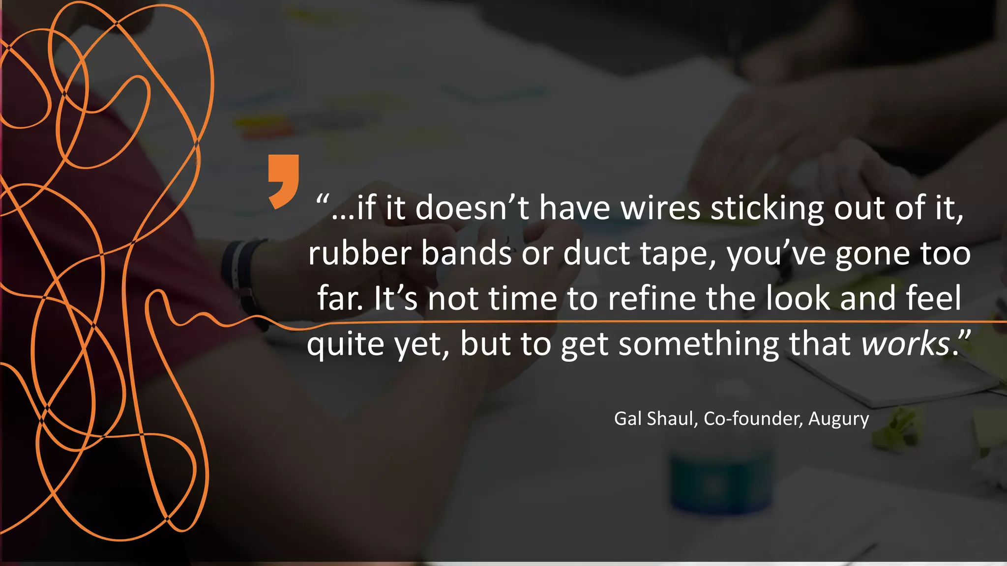 “…if it doesn’t have wires sticking out of it,
rubber bands or duct tape, you’ve gone too
far. It’s not time to refine the look and feel
quite yet, but to get something that works.”
Gal Shaul, Co-founder, Augury
 