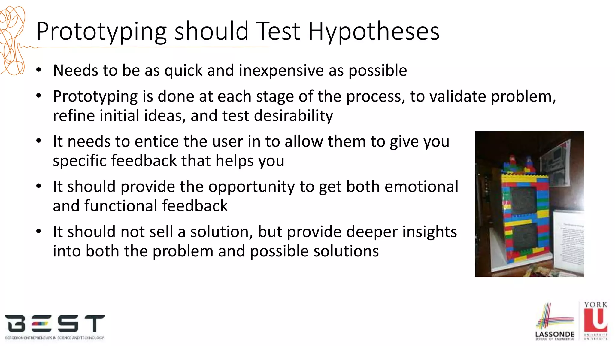 Prototyping should Test Hypotheses
• Needs to be as quick and inexpensive as possible
• Prototyping is done at each stage of the process, to validate problem,
refine initial ideas, and test desirability
• It needs to entice the user in to allow them to give you
specific feedback that helps you
• It should provide the opportunity to get both emotional
and functional feedback
• It should not sell a solution, but provide deeper insights
into both the problem and possible solutions
 