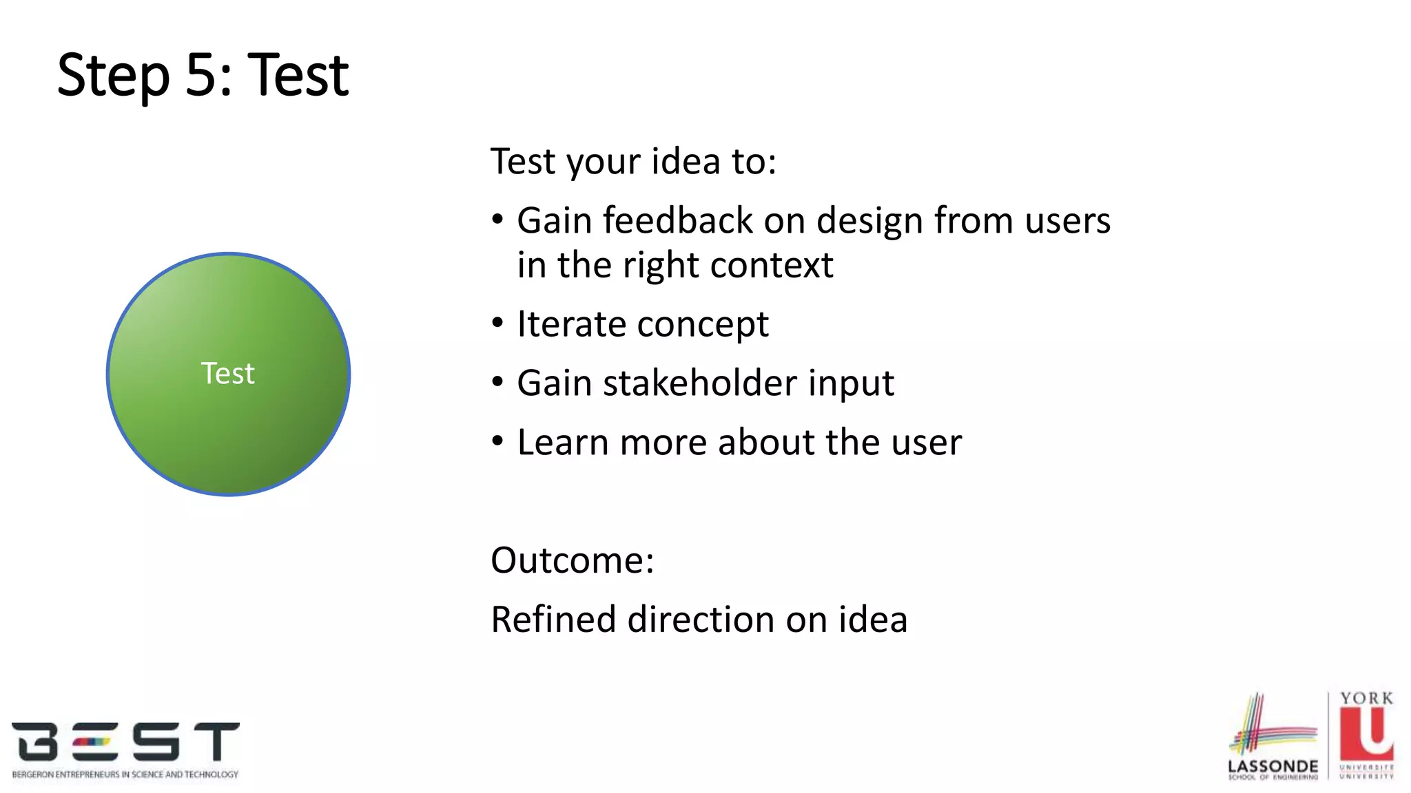 Step 5: Test
Test your idea to:
• Gain feedback on design from users
in the right context
• Iterate concept
• Gain stakeholder input
• Learn more about the user
Outcome:
Refined direction on idea
Test
 