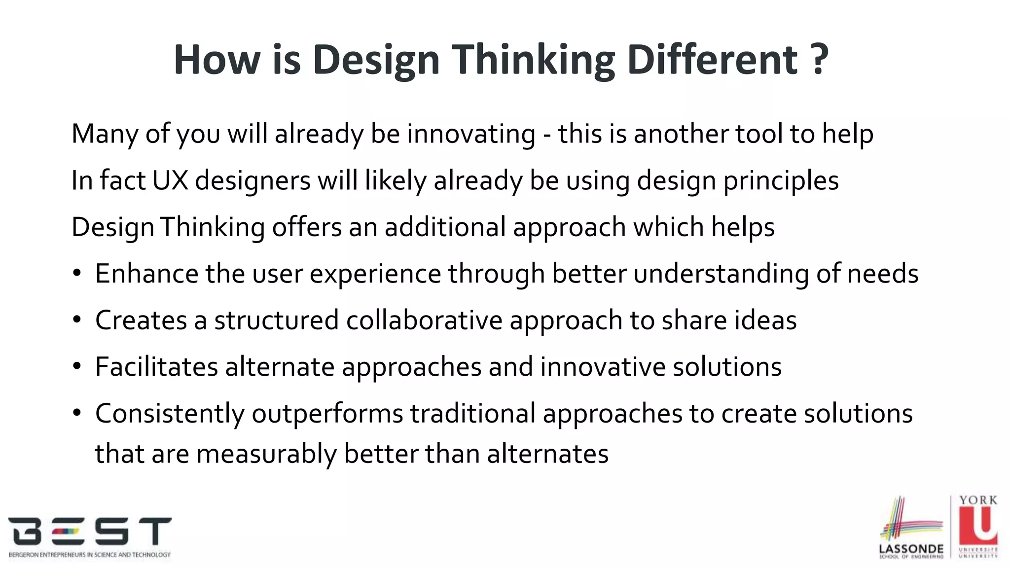 How is Design Thinking Different ?
Many of you will already be innovating - this is another tool to help
In fact UX designers will likely already be using design principles
DesignThinking offers an additional approach which helps
• Enhance the user experience through better understanding of needs
• Creates a structured collaborative approach to share ideas
• Facilitates alternate approaches and innovative solutions
• Consistently outperforms traditional approaches to create solutions
that are measurably better than alternates
 