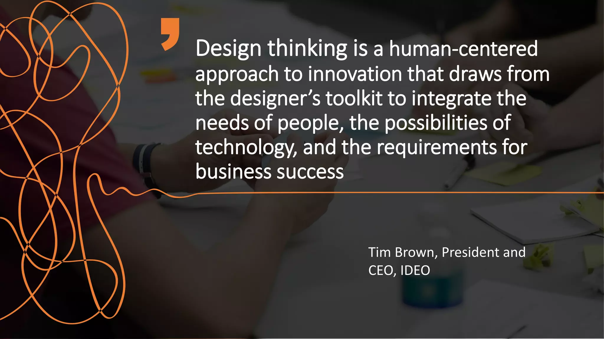 Design thinking is a human-centered
approach to innovation that draws from
the designer’s toolkit to integrate the
needs of people, the possibilities of
technology, and the requirements for
business success
Tim Brown, President and
CEO, IDEO
 