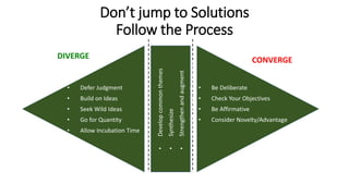 Don’t jump to Solutions
Follow the Process
DIVERGE
• Defer Judgment
• Build on Ideas
• Seek Wild Ideas
• Go for Quantity
• Allow Incubation Time
CONVERGE
• Be Deliberate
• Check Your Objectives
• Be Affirmative
• Consider Novelty/Advantage
•Developcommonthemes
•Synthesize
•Strengthenandaugment
•ConsiderNovelty/Advantage
 