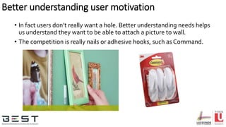 • In fact users don’t really want a hole. Better understanding needs helps
us understand they want to be able to attach a picture to wall.
• The competition is really nails or adhesive hooks, such as Command.
Better understanding user motivation
 