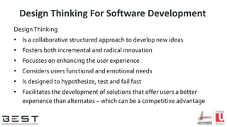 Design Thinking For Software Development
DesignThinking
• Is a collaborative structured approach to develop new ideas
• Fosters both incremental and radical innovation
• Focusses on enhancing the user experience
• Considers users functional and emotional needs
• Is designed to hypothesize, test and fail fast
• Facilitates the development of solutions that offer users a better
experience than alternates – which can be a competitive advantage
 