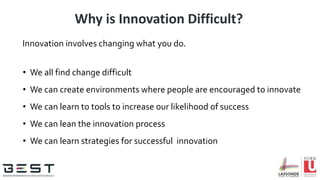 Why is Innovation Difficult?
Innovation involves changing what you do.
• We all find change difficult
• We can create environments where people are encouraged to innovate
• We can learn to tools to increase our likelihood of success
• We can lean the innovation process
• We can learn strategies for successful innovation
 