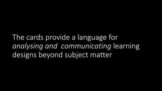 The cards provide a language for
analysing and communicating learning
designs beyond subject matter
 