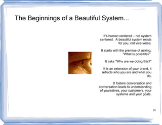 The Beginnings of a Beautiful System...

                               It's human centered – not system
                             centered. A beautiful system exists
                                         for you, not vice-versa.

                             It starts with the premise of asking,
                                              “What is possible?”

                                It asks “Why are we doing this?”

                               It is an extension of your brand, it
                              reflects who you are and what you
                                                              do.

                                      It fosters conversation and
                            conversation leads to understanding
                             of yourselves, your customers, your
                                         systems and your goals.



                                                                      10
 