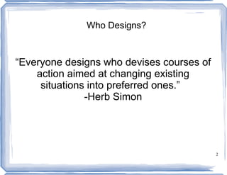 Who Designs?



“Everyone designs who devises courses of
    action aimed at changing existing
     situations into preferred ones.”
               -Herb Simon




                                           2
 