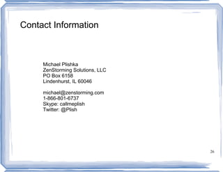 Contact Information



     Michael Plishka
     ZenStorming Solutions, LLC
     PO Box 6158
     Lindenhurst, IL 60046

     michael@zenstorming.com
     1-866-801-6737
     Skype: callmeplish
     Twitter: @Plish




                                  26
 