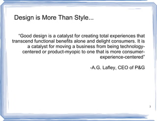 Design is More Than Style...

   “Good design is a catalyst for creating total experiences that
transcend functional benefits alone and delight consumers. It is
       a catalyst for moving a business from being technology-
     centered or product-myopic to one that is more consumer-
                                           experience-centered”

                                      -A.G. Lafley, CEO of P&G




                                                                    3
 