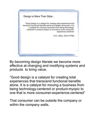 Design is More Than Style...

           “Good design is a catalyst for creating total experiences that
        transcend functional benefits alone and delight consumers. It is
               a catalyst for moving a business from being technology-
             centered or product-myopic to one that is more consumer-
                                                   experience-centered”

                                              -A.G. Lafley, CEO of P&G




                                                                            3




By becoming design literate we become more
effective at changing and modifying systems and
products to bring value.

“Good design is a catalyst for creating total
experiences that transcend functional benefits
alone. It is a catalyst for moving a business from
being technology-centered or product-myopic to
one that is more consumer-experience-centered”

That consumer can be outside the company or
within the company walls.
 