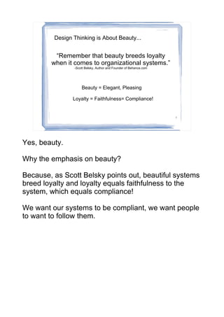 Design Thinking is About Beauty...


         “Remember that beauty breeds loyalty
        when it comes to organizational systems.”
                -Scott Belsky, Author and Founder of Behance.com




                    Beauty = Elegant, Pleasing

                Loyalty = Faithfulness= Compliance!


                                                                   7




Yes, beauty.

Why the emphasis on beauty?

Because, as Scott Belsky points out, beautiful systems
breed loyalty and loyalty equals faithfulness to the
system, which equals compliance!

We want our systems to be compliant, we want people
to want to follow them.
 