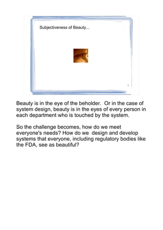 Subjectiveness of Beauty...




                                               9




Beauty is in the eye of the beholder. Or in the case of
system design, beauty is in the eyes of every person in
each department who is touched by the system.

So the challenge becomes, how do we meet
everyone's needs? How do we design and develop
systems that everyone, including regulatory bodies like
the FDA, see as beautiful?
 