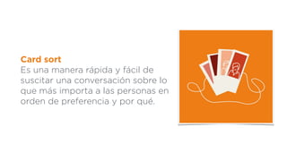 Card sort
Es una manera rápida y fácil de
suscitar una conversación sobre lo
que más importa a las personas en
orden de preferencia y por qué.
 