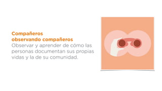 Compañeros
observando compañeros
Observar y aprender de cómo las
personas documentan sus propias
vidas y la de su comunidad.
 
