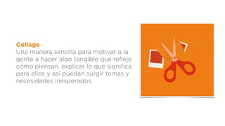 Collage
Una manera sencilla para motivar a la
gente a hacer algo tangible que reﬂeje
cómo piensan, explicar lo que signiﬁca
para ellos y así puedan surgir temas y
necesidades inesperados.
 