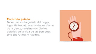 Recorrido guiado
Tener una visita guiada del hogar,
lugar de trabajo o actividades diarias
de la gente, revelará no sólo los
detalles de la vida de las personas,
sino sus rutinas y hábitos.
 
