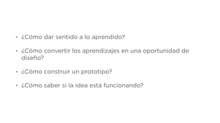 • ¿Cómo dar sentido a lo aprendido?
• ¿Cómo convertir los aprendizajes en una oportunidad de
diseño?
• ¿Cómo construir un prototipo?
• ¿Cómo saber si la idea está funcionando?
 