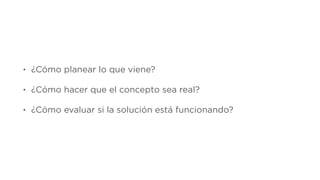 • ¿Cómo planear lo que viene?
• ¿Cómo hacer que el concepto sea real?
• ¿Cómo evaluar si la solución está funcionando?
 