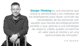 “Design Thinking es una disciplina que
utiliza la sensibilidad y los métodos de
los diseñadores para hacer coincidir las
necesidades de las personas con
aquello que resulta tecnológicamente
posible y que, gracias a una estrategia
de negocio viable, puede convertirse
en valor para el cliente y en una
oportunidad de mercado”.
T I M B R O W N
 