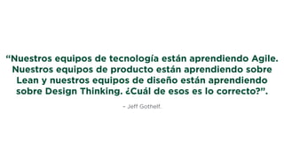 – Jeﬀ Gothelf.
“Nuestros equipos de tecnología están aprendiendo Agile.
Nuestros equipos de producto están aprendiendo sobre
Lean y nuestros equipos de diseño están aprendiendo
sobre Design Thinking. ¿Cuál de esos es lo correcto?”.
 