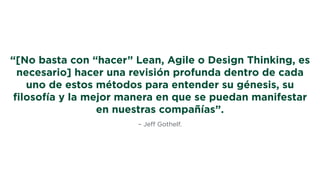 – Jeﬀ Gothelf.
“[No basta con “hacer” Lean, Agile o Design Thinking, es
necesario] hacer una revisión profunda dentro de cada
uno de estos métodos para entender su génesis, su
ﬁlosofía y la mejor manera en que se puedan manifestar
en nuestras compañías”.
 