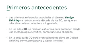 Primeros antecedentes
• Las primeras referencias asociadas al término Design
Thinking se remontan a la década de los 50, aunque en
relación con la arquitectura e ingeniería.
• En los años 60, se hicieron esfuerzos para entender, desde
una metodología cientíﬁca, cómo funciona el diseño.
• En la década de 70 surgieron conceptos clave en Design
Thinking como prototyping y visual thinking.
 