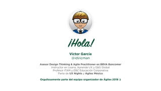 ¡Hola!
Asesor Design Thinking & Agile Practitioner en BBVA Bancomer
Instructor en Usaria, Aprende UX y E&G Global
Profesor ITAM y EBC Educación Corporativa
Parte de UX Nights y Ágiles México
Orgullosamente parte del equipo organizador de Ágiles 2018 :)
Víctor García
@idvicman
 