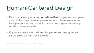 Human-Centered Design
• Es un proceso y un conjunto de métodos que se usan para
crear soluciones nuevas para el mundo. Estas soluciones
incluyen productos, servicios, espacios, organizaciones y
modos de interacción.
• El proceso está centrado en las personas para quienes 
se quiere crear la nueva solución.
Fuente: The Field Guide to Human-Centered Design, IDEO.org
 