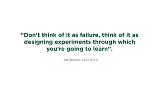 – Tim Brown, CEO, IDEO
“Don’t think of it as failure, think of it as
designing experiments through which
you’re going to learn”.
 