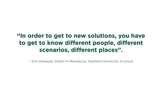 – Emi Kolawole, Editor-in-Residence, Stanford University d.school
“In order to get to new solutions, you have
to get to know diﬀerent people, diﬀerent
scenarios, diﬀerent places”.
 