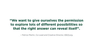 – Patrice Martin, Co-Lead and Creative Director, IDEO.org
“We want to give ourselves the permission
to explore lots of diﬀerent possibilities so
that the right answer can reveal itself”.
 