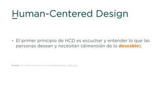 Human-Centered Design
• El primer principio de HCD es escuchar y entender lo que las
personas desean y necesitan (dimensión de lo deseable).
Fuente: The Field Guide to Human-Centered Design, IDEO.org
 
