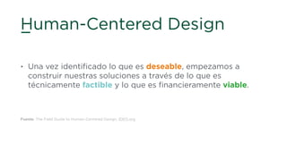 Human-Centered Design
• Una vez identiﬁcado lo que es deseable, empezamos a
construir nuestras soluciones a través de lo que es
técnicamente factible y lo que es ﬁnancieramente viable.
Fuente: The Field Guide to Human-Centered Design, IDEO.org
 