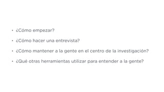 • ¿Cómo empezar?
• ¿Cómo hacer una entrevista?
• ¿Cómo mantener a la gente en el centro de la investigación?
• ¿Qué otras herramientas utilizar para entender a la gente?
 
