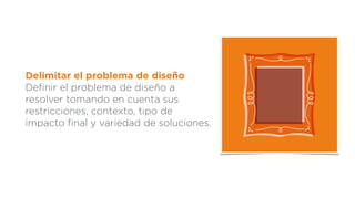 Delimitar el problema de diseño
Deﬁnir el problema de diseño a
resolver tomando en cuenta sus
restricciones, contexto, tipo de
impacto ﬁnal y variedad de soluciones.
 