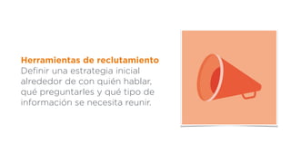 Herramientas de reclutamiento
Deﬁnir una estrategia inicial
alrededor de con quién hablar,
qué preguntarles y qué tipo de
información se necesita reunir.
 